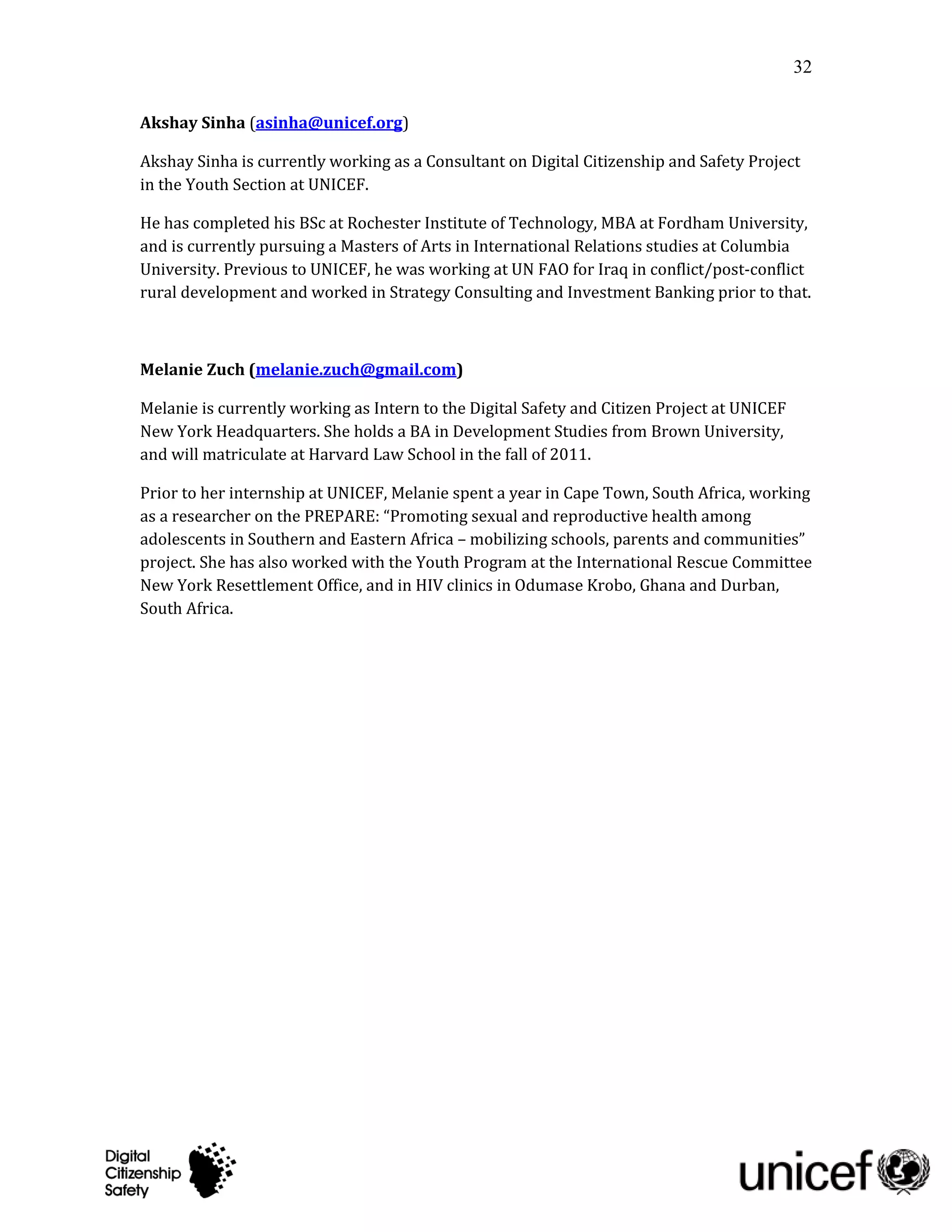 32

Akshay Sinha (asinha@unicef.org)

Akshay Sinha is currently working as a Consultant on Digital Citizenship and Safety Project
in the Youth Section at UNICEF.

He has completed his BSc at Rochester Institute of Technology, MBA at Fordham University,
and is currently pursuing a Masters of Arts in International Relations studies at Columbia
University. Previous to UNICEF, he was working at UN FAO for Iraq in conflict/post-conflict
rural development and worked in Strategy Consulting and Investment Banking prior to that.



Melanie Zuch (melanie.zuch@gmail.com)

Melanie is currently working as Intern to the Digital Safety and Citizen Project at UNICEF
New York Headquarters. She holds a BA in Development Studies from Brown University,
and will matriculate at Harvard Law School in the fall of 2011.

Prior to her internship at UNICEF, Melanie spent a year in Cape Town, South Africa, working
as a researcher on the PREPARE: “Promoting sexual and reproductive health among
adolescents in Southern and Eastern Africa – mobilizing schools, parents and communities”
project. She has also worked with the Youth Program at the International Rescue Committee
New York Resettlement Office, and in HIV clinics in Odumase Krobo, Ghana and Durban,
South Africa.
 