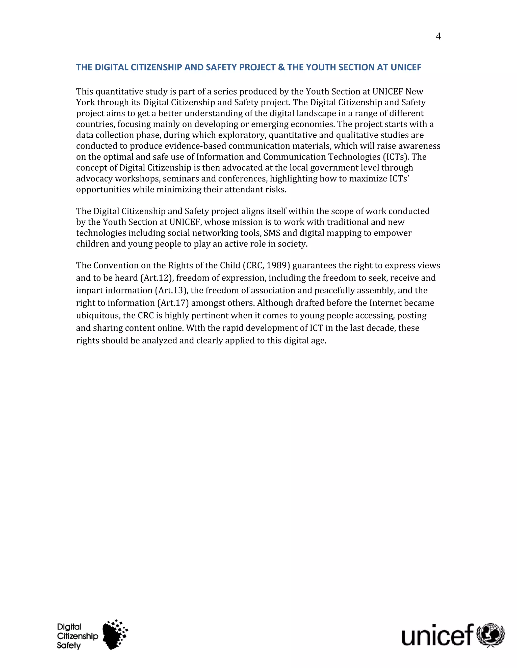 4


THE DIGITAL CITIZENSHIP AND SAFETY PROJECT & THE YOUTH SECTION AT UNICEF

This quantitative study is part of a series produced by the Youth Section at UNICEF New
York through its Digital Citizenship and Safety project. The Digital Citizenship and Safety
project aims to get a better understanding of the digital landscape in a range of different
countries, focusing mainly on developing or emerging economies. The project starts with a
data collection phase, during which exploratory, quantitative and qualitative studies are
conducted to produce evidence-based communication materials, which will raise awareness
on the optimal and safe use of Information and Communication Technologies (ICTs). The
concept of Digital Citizenship is then advocated at the local government level through
advocacy workshops, seminars and conferences, highlighting how to maximize ICTs’
opportunities while minimizing their attendant risks.

The Digital Citizenship and Safety project aligns itself within the scope of work conducted
by the Youth Section at UNICEF, whose mission is to work with traditional and new
technologies including social networking tools, SMS and digital mapping to empower
children and young people to play an active role in society.

The Convention on the Rights of the Child (CRC, 1989) guarantees the right to express views
and to be heard (Art.12), freedom of expression, including the freedom to seek, receive and
impart information (Art.13), the freedom of association and peacefully assembly, and the
right to information (Art.17) amongst others. Although drafted before the Internet became
ubiquitous, the CRC is highly pertinent when it comes to young people accessing, posting
and sharing content online. With the rapid development of ICT in the last decade, these
rights should be analyzed and clearly applied to this digital age.
 