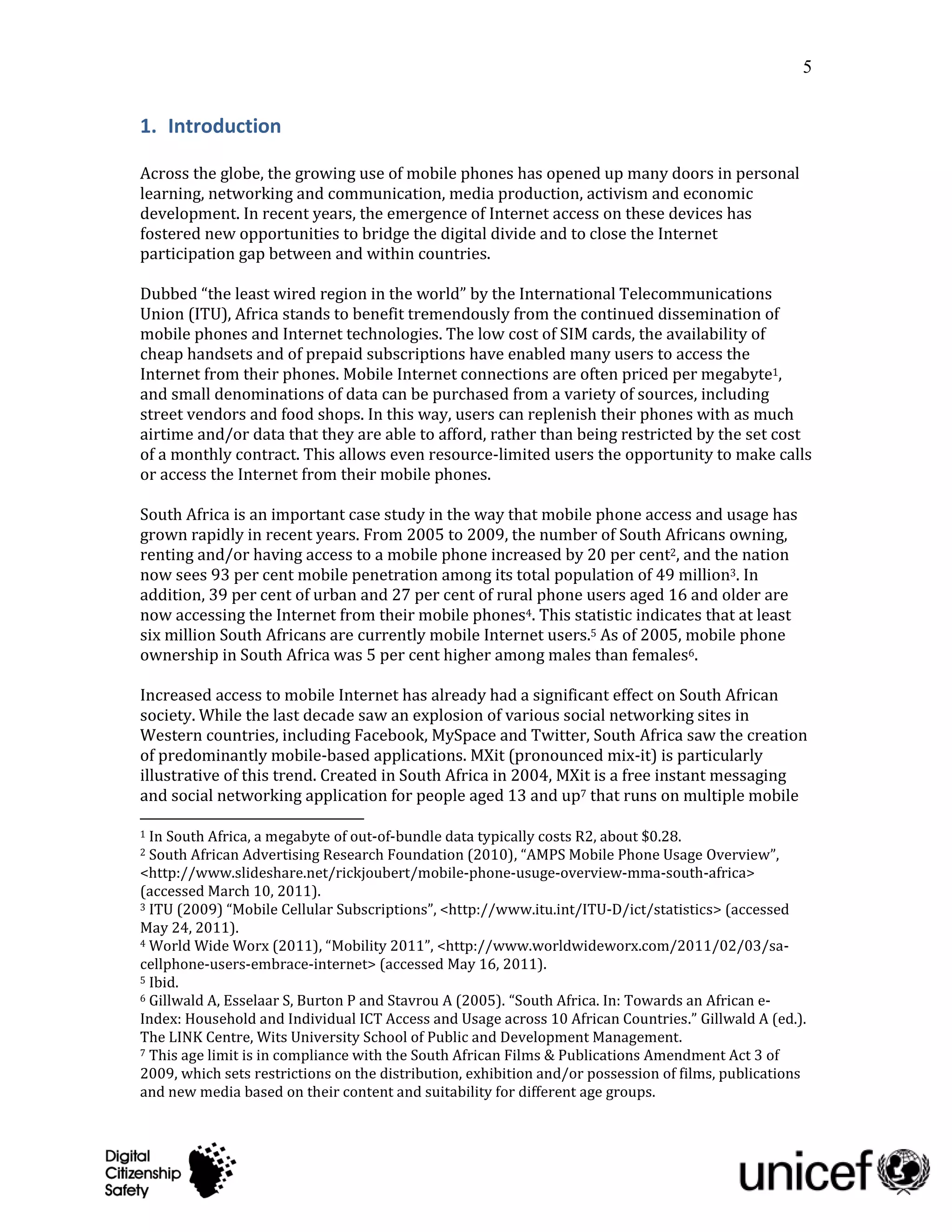 5


1. Introduction

Across the globe, the growing use of mobile phones has opened up many doors in personal
learning, networking and communication, media production, activism and economic
development. In recent years, the emergence of Internet access on these devices has
fostered new opportunities to bridge the digital divide and to close the Internet
participation gap between and within countries.

Dubbed “the least wired region in the world” by the International Telecommunications
Union (ITU), Africa stands to benefit tremendously from the continued dissemination of
mobile phones and Internet technologies. The low cost of SIM cards, the availability of
cheap handsets and of prepaid subscriptions have enabled many users to access the
Internet from their phones. Mobile Internet connections are often priced per megabyte1,
and small denominations of data can be purchased from a variety of sources, including
street vendors and food shops. In this way, users can replenish their phones with as much
airtime and/or data that they are able to afford, rather than being restricted by the set cost
of a monthly contract. This allows even resource-limited users the opportunity to make calls
or access the Internet from their mobile phones.

South Africa is an important case study in the way that mobile phone access and usage has
grown rapidly in recent years. From 2005 to 2009, the number of South Africans owning,
renting and/or having access to a mobile phone increased by 20 per cent2, and the nation
now sees 93 per cent mobile penetration among its total population of 49 million3. In
addition, 39 per cent of urban and 27 per cent of rural phone users aged 16 and older are
now accessing the Internet from their mobile phones4. This statistic indicates that at least
six million South Africans are currently mobile Internet users.5 As of 2005, mobile phone
ownership in South Africa was 5 per cent higher among males than females6.

Increased access to mobile Internet has already had a significant effect on South African
society. While the last decade saw an explosion of various social networking sites in
Western countries, including Facebook, MySpace and Twitter, South Africa saw the creation
of predominantly mobile-based applications. MXit (pronounced mix-it) is particularly
illustrative of this trend. Created in South Africa in 2004, MXit is a free instant messaging
and social networking application for people aged 13 and up7 that runs on multiple mobile

1 In South Africa, a megabyte of out-of-bundle data typically costs R2, about $0.28.
2 South African Advertising Research Foundation (2010), “AMPS Mobile Phone Usage Overview”,
<http://www.slideshare.net/rickjoubert/mobile-phone-usuge-overview-mma-south-africa>
(accessed March 10, 2011).
3 ITU (2009) “Mobile Cellular Subscriptions”, <http://www.itu.int/ITU-D/ict/statistics> (accessed

May 24, 2011).
4 World Wide Worx (2011), “Mobility 2011”, <http://www.worldwideworx.com/2011/02/03/sa-

cellphone-users-embrace-internet> (accessed May 16, 2011).
5 Ibid.
6 Gillwald A, Esselaar S, Burton P and Stavrou A (2005). “South Africa. In: Towards an African e-

Index: Household and Individual ICT Access and Usage across 10 African Countries.” Gillwald A (ed.).
The LINK Centre, Wits University School of Public and Development Management.
7 This age limit is in compliance with the South African Films & Publications Amendment Act 3 of

2009, which sets restrictions on the distribution, exhibition and/or possession of films, publications
and new media based on their content and suitability for different age groups.
 