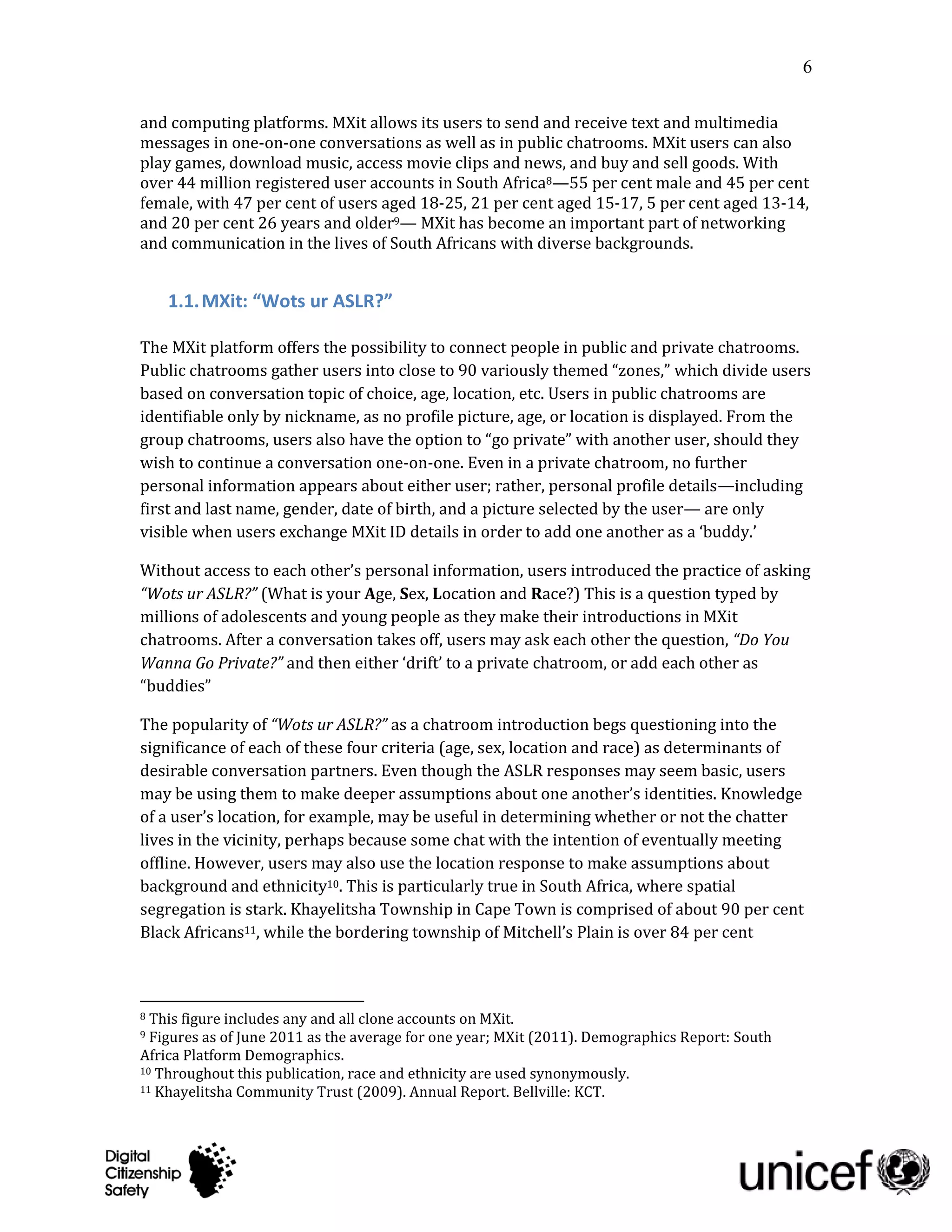 6

and computing platforms. MXit allows its users to send and receive text and multimedia
messages in one-on-one conversations as well as in public chatrooms. MXit users can also
play games, download music, access movie clips and news, and buy and sell goods. With
over 44 million registered user accounts in South Africa8—55 per cent male and 45 per cent
female, with 47 per cent of users aged 18-25, 21 per cent aged 15-17, 5 per cent aged 13-14,
and 20 per cent 26 years and older9— MXit has become an important part of networking
and communication in the lives of South Africans with diverse backgrounds.


    1.1. MXit: “Wots ur ASLR?”

The MXit platform offers the possibility to connect people in public and private chatrooms.
Public chatrooms gather users into close to 90 variously themed “zones,” which divide users
based on conversation topic of choice, age, location, etc. Users in public chatrooms are
identifiable only by nickname, as no profile picture, age, or location is displayed. From the
group chatrooms, users also have the option to “go private” with another user, should they
wish to continue a conversation one-on-one. Even in a private chatroom, no further
personal information appears about either user; rather, personal profile details—including
first and last name, gender, date of birth, and a picture selected by the user— are only
visible when users exchange MXit ID details in order to add one another as a ‘buddy.’

Without access to each other’s personal information, users introduced the practice of asking
“Wots ur ASLR?” (What is your Age, Sex, Location and Race?) This is a question typed by
millions of adolescents and young people as they make their introductions in MXit
chatrooms. After a conversation takes off, users may ask each other the question, “Do You
Wanna Go Private?” and then either ‘drift’ to a private chatroom, or add each other as
“buddies”

The popularity of “Wots ur ASLR?” as a chatroom introduction begs questioning into the
significance of each of these four criteria (age, sex, location and race) as determinants of
desirable conversation partners. Even though the ASLR responses may seem basic, users
may be using them to make deeper assumptions about one another’s identities. Knowledge
of a user’s location, for example, may be useful in determining whether or not the chatter
lives in the vicinity, perhaps because some chat with the intention of eventually meeting
offline. However, users may also use the location response to make assumptions about
background and ethnicity10. This is particularly true in South Africa, where spatial
segregation is stark. Khayelitsha Township in Cape Town is comprised of about 90 per cent
Black Africans11, while the bordering township of Mitchell’s Plain is over 84 per cent



8 This figure includes any and all clone accounts on MXit.
9 Figures as of June 2011 as the average for one year; MXit (2011). Demographics Report: South
Africa Platform Demographics.
10 Throughout this publication, race and ethnicity are used synonymously.
11 Khayelitsha Community Trust (2009). Annual Report. Bellville: KCT.
 