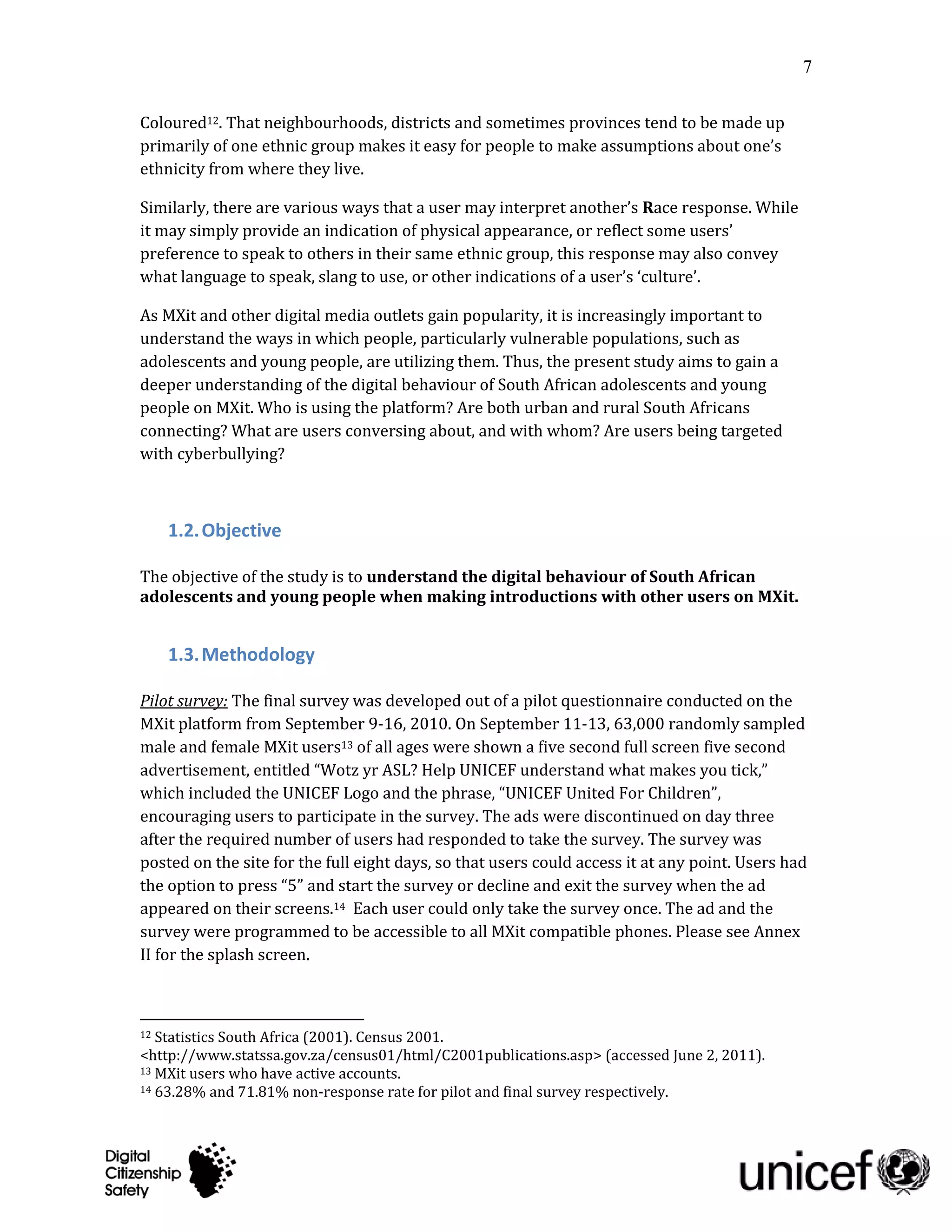 7

Coloured12. That neighbourhoods, districts and sometimes provinces tend to be made up
primarily of one ethnic group makes it easy for people to make assumptions about one’s
ethnicity from where they live.

Similarly, there are various ways that a user may interpret another’s Race response. While
it may simply provide an indication of physical appearance, or reflect some users’
preference to speak to others in their same ethnic group, this response may also convey
what language to speak, slang to use, or other indications of a user’s ‘culture’.

As MXit and other digital media outlets gain popularity, it is increasingly important to
understand the ways in which people, particularly vulnerable populations, such as
adolescents and young people, are utilizing them. Thus, the present study aims to gain a
deeper understanding of the digital behaviour of South African adolescents and young
people on MXit. Who is using the platform? Are both urban and rural South Africans
connecting? What are users conversing about, and with whom? Are users being targeted
with cyberbullying?



     1.2. Objective

The objective of the study is to understand the digital behaviour of South African
adolescents and young people when making introductions with other users on MXit.


     1.3. Methodology

Pilot survey: The final survey was developed out of a pilot questionnaire conducted on the
MXit platform from September 9-16, 2010. On September 11-13, 63,000 randomly sampled
male and female MXit users13 of all ages were shown a five second full screen five second
advertisement, entitled “Wotz yr ASL? Help UNICEF understand what makes you tick,”
which included the UNICEF Logo and the phrase, “UNICEF United For Children”,
encouraging users to participate in the survey. The ads were discontinued on day three
after the required number of users had responded to take the survey. The survey was
posted on the site for the full eight days, so that users could access it at any point. Users had
the option to press “5” and start the survey or decline and exit the survey when the ad
appeared on their screens.14 Each user could only take the survey once. The ad and the
survey were programmed to be accessible to all MXit compatible phones. Please see Annex
II for the splash screen.



12 Statistics South Africa (2001). Census 2001.
<http://www.statssa.gov.za/census01/html/C2001publications.asp> (accessed June 2, 2011).
13 MXit users who have active accounts.
14 63.28% and 71.81% non-response rate for pilot and final survey respectively.
 