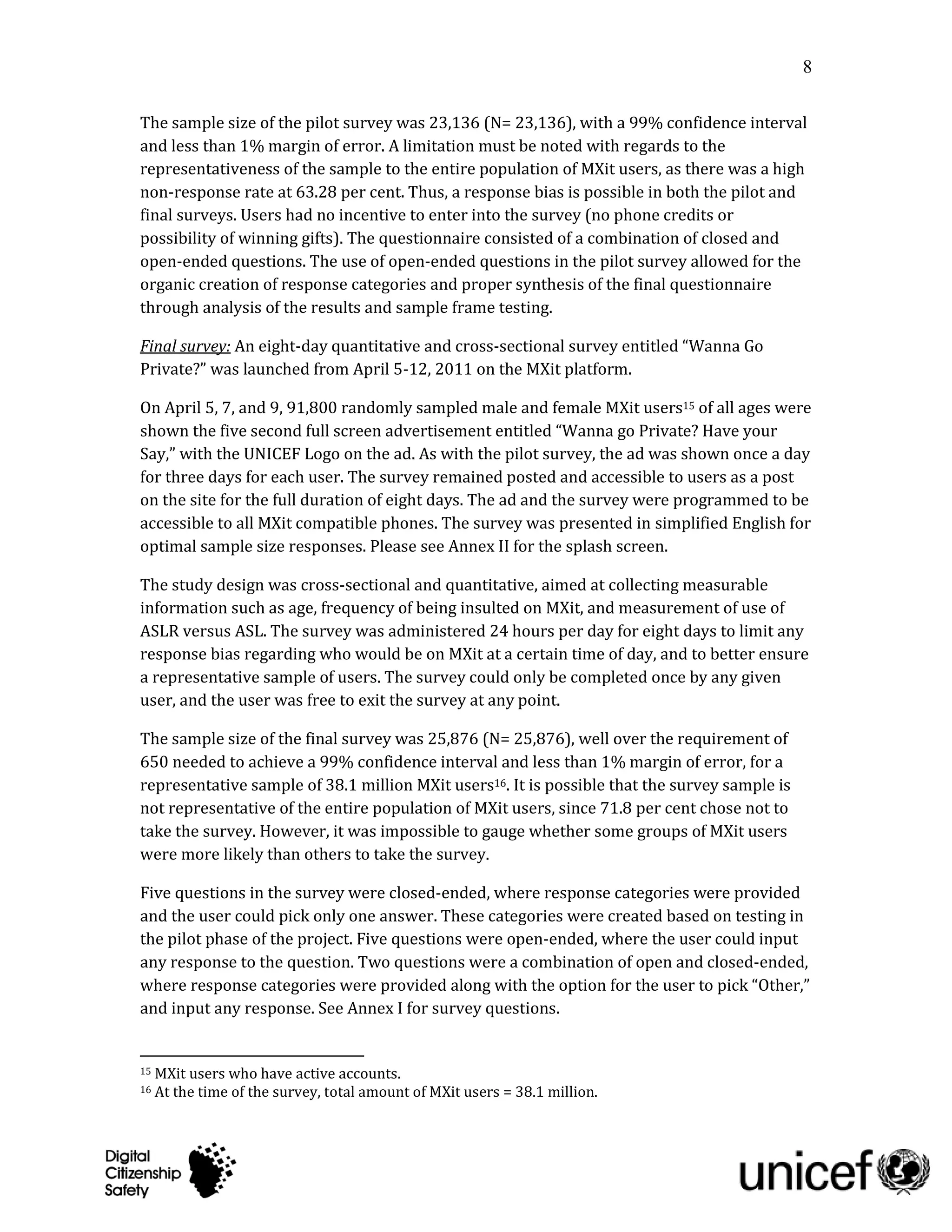8

The sample size of the pilot survey was 23,136 (N= 23,136), with a 99% confidence interval
and less than 1% margin of error. A limitation must be noted with regards to the
representativeness of the sample to the entire population of MXit users, as there was a high
non-response rate at 63.28 per cent. Thus, a response bias is possible in both the pilot and
final surveys. Users had no incentive to enter into the survey (no phone credits or
possibility of winning gifts). The questionnaire consisted of a combination of closed and
open-ended questions. The use of open-ended questions in the pilot survey allowed for the
organic creation of response categories and proper synthesis of the final questionnaire
through analysis of the results and sample frame testing.

Final survey: An eight-day quantitative and cross-sectional survey entitled “Wanna Go
Private?” was launched from April 5-12, 2011 on the MXit platform.

On April 5, 7, and 9, 91,800 randomly sampled male and female MXit users15 of all ages were
shown the five second full screen advertisement entitled “Wanna go Private? Have your
Say,” with the UNICEF Logo on the ad. As with the pilot survey, the ad was shown once a day
for three days for each user. The survey remained posted and accessible to users as a post
on the site for the full duration of eight days. The ad and the survey were programmed to be
accessible to all MXit compatible phones. The survey was presented in simplified English for
optimal sample size responses. Please see Annex II for the splash screen.

The study design was cross-sectional and quantitative, aimed at collecting measurable
information such as age, frequency of being insulted on MXit, and measurement of use of
ASLR versus ASL. The survey was administered 24 hours per day for eight days to limit any
response bias regarding who would be on MXit at a certain time of day, and to better ensure
a representative sample of users. The survey could only be completed once by any given
user, and the user was free to exit the survey at any point.

The sample size of the final survey was 25,876 (N= 25,876), well over the requirement of
650 needed to achieve a 99% confidence interval and less than 1% margin of error, for a
representative sample of 38.1 million MXit users16. It is possible that the survey sample is
not representative of the entire population of MXit users, since 71.8 per cent chose not to
take the survey. However, it was impossible to gauge whether some groups of MXit users
were more likely than others to take the survey.

Five questions in the survey were closed-ended, where response categories were provided
and the user could pick only one answer. These categories were created based on testing in
the pilot phase of the project. Five questions were open-ended, where the user could input
any response to the question. Two questions were a combination of open and closed-ended,
where response categories were provided along with the option for the user to pick “Other,”
and input any response. See Annex I for survey questions.


15   MXit users who have active accounts.
16   At the time of the survey, total amount of MXit users = 38.1 million.
 