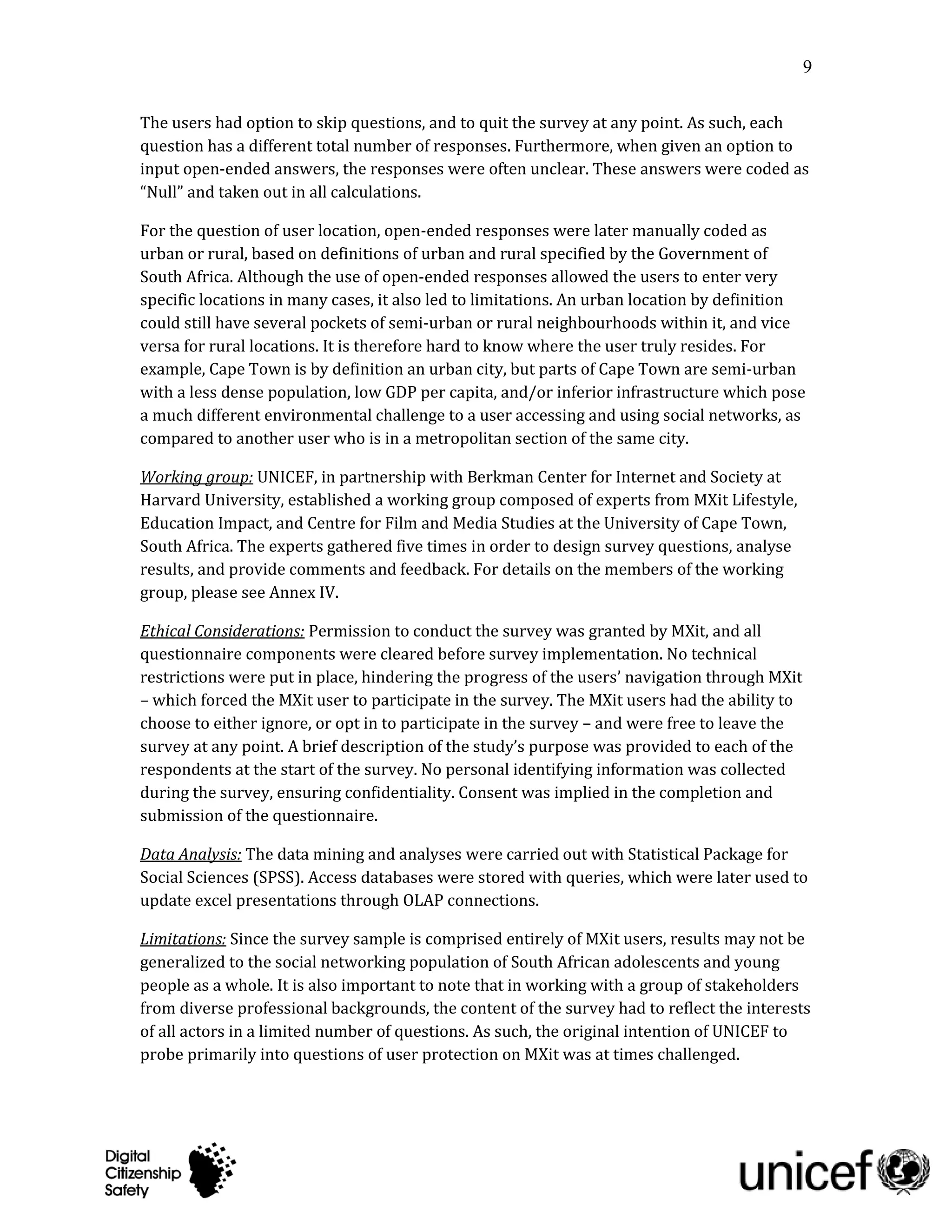9

The users had option to skip questions, and to quit the survey at any point. As such, each
question has a different total number of responses. Furthermore, when given an option to
input open-ended answers, the responses were often unclear. These answers were coded as
“Null” and taken out in all calculations.

For the question of user location, open-ended responses were later manually coded as
urban or rural, based on definitions of urban and rural specified by the Government of
South Africa. Although the use of open-ended responses allowed the users to enter very
specific locations in many cases, it also led to limitations. An urban location by definition
could still have several pockets of semi-urban or rural neighbourhoods within it, and vice
versa for rural locations. It is therefore hard to know where the user truly resides. For
example, Cape Town is by definition an urban city, but parts of Cape Town are semi-urban
with a less dense population, low GDP per capita, and/or inferior infrastructure which pose
a much different environmental challenge to a user accessing and using social networks, as
compared to another user who is in a metropolitan section of the same city.

Working group: UNICEF, in partnership with Berkman Center for Internet and Society at
Harvard University, established a working group composed of experts from MXit Lifestyle,
Education Impact, and Centre for Film and Media Studies at the University of Cape Town,
South Africa. The experts gathered five times in order to design survey questions, analyse
results, and provide comments and feedback. For details on the members of the working
group, please see Annex IV.

Ethical Considerations: Permission to conduct the survey was granted by MXit, and all
questionnaire components were cleared before survey implementation. No technical
restrictions were put in place, hindering the progress of the users’ navigation through MXit
– which forced the MXit user to participate in the survey. The MXit users had the ability to
choose to either ignore, or opt in to participate in the survey – and were free to leave the
survey at any point. A brief description of the study’s purpose was provided to each of the
respondents at the start of the survey. No personal identifying information was collected
during the survey, ensuring confidentiality. Consent was implied in the completion and
submission of the questionnaire.

Data Analysis: The data mining and analyses were carried out with Statistical Package for
Social Sciences (SPSS). Access databases were stored with queries, which were later used to
update excel presentations through OLAP connections.

Limitations: Since the survey sample is comprised entirely of MXit users, results may not be
generalized to the social networking population of South African adolescents and young
people as a whole. It is also important to note that in working with a group of stakeholders
from diverse professional backgrounds, the content of the survey had to reflect the interests
of all actors in a limited number of questions. As such, the original intention of UNICEF to
probe primarily into questions of user protection on MXit was at times challenged.
 