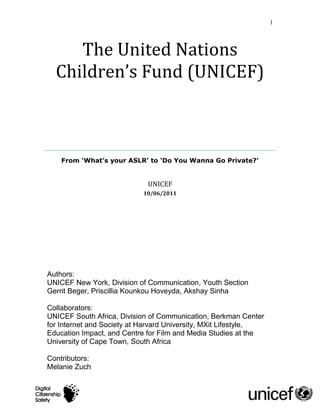 1



     The United Nations
  Children’s Fund (UNICEF)



    From ‘What’s your ASLR’ to ‘Do You Wanna Go Private?’


                             UNICEF
                           10/06/2011




Authors:
UNICEF New York, Division of Communication, Youth Section
Gerrit Beger, Priscillia Kounkou Hoveyda, Akshay Sinha

Collaborators:
UNICEF South Africa, Division of Communication, Berkman Center
for Internet and Society at Harvard University, MXit Lifestyle,
Education Impact, and Centre for Film and Media Studies at the
University of Cape Town, South Africa

Contributors:
Melanie Zuch
 