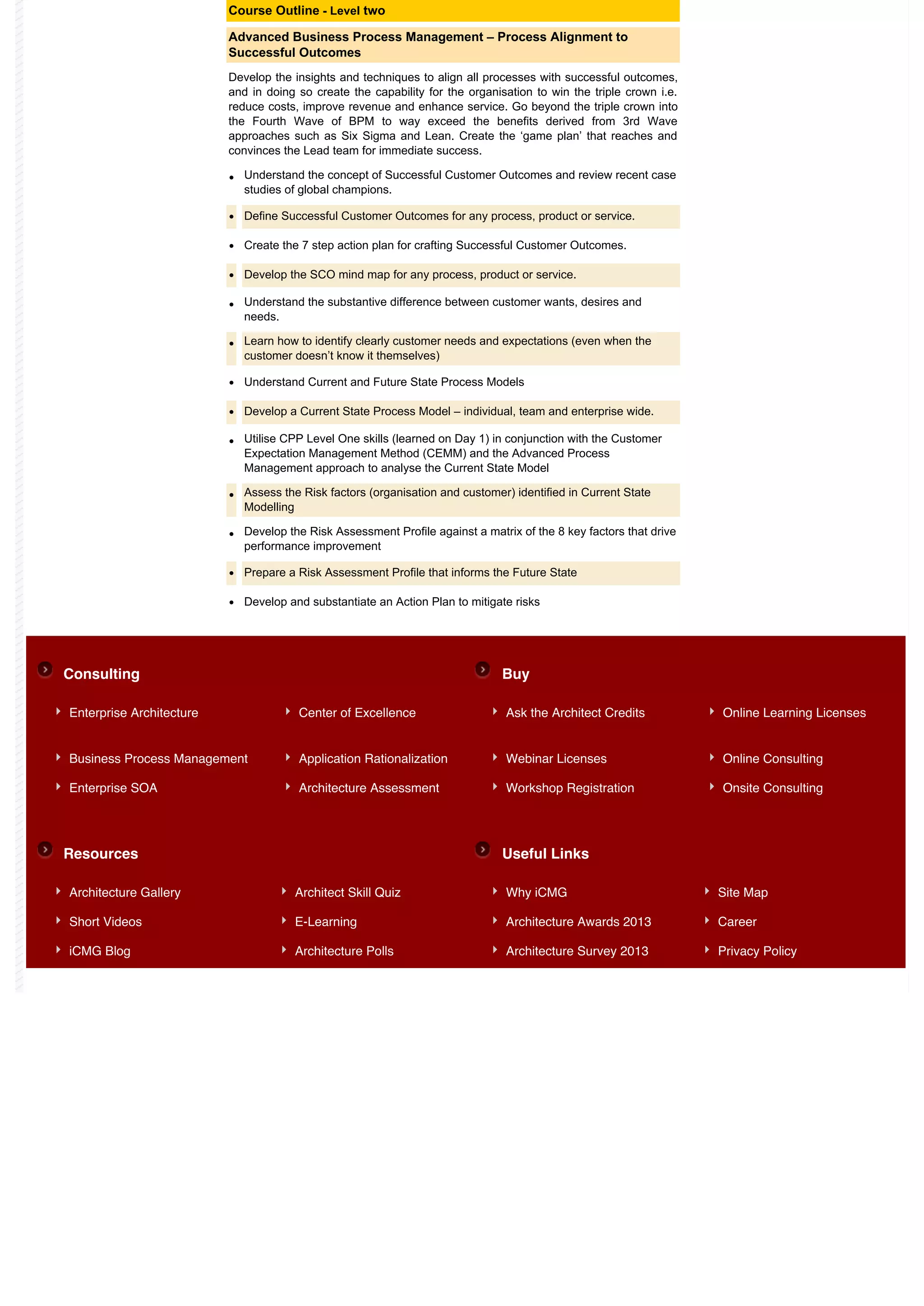 Course Outline - Level two

                          Advanced Business Process Management – Process Alignment to
                          Successful Outcomes
                          Develop the insights and techniques to align all processes with successful outcomes,
                          and in doing so create the capability for the organisation to win the triple crown i.e.
                          reduce costs, improve revenue and enhance service. Go beyond the triple crown into
                          the Fourth Wave of BPM to way exceed the benefits derived from 3rd Wave
                          approaches such as Six Sigma and Lean. Create the ‘game plan’ that reaches and
                          convinces the Lead team for immediate success.

                          •   Understand the concept of Successful Customer Outcomes and review recent case
                              studies of global champions.

                          •   Define Successful Customer Outcomes for any process, product or service.

                          •   Create the 7 step action plan for crafting Successful Customer Outcomes.

                          •   Develop the SCO mind map for any process, product or service.

                          •   Understand the substantive difference between customer wants, desires and
                              needs.

                          •   Learn how to identify clearly customer needs and expectations (even when the
                              customer doesn’t know it themselves)

                          •   Understand Current and Future State Process Models

                          •   Develop a Current State Process Model – individual, team and enterprise wide.

                          •   Utilise CPP Level One skills (learned on Day 1) in conjunction with the Customer
                              Expectation Management Method (CEMM) and the Advanced Process
                              Management approach to analyse the Current State Model

                          •   Assess the Risk factors (organisation and customer) identified in Current State
                              Modelling

                          •   Develop the Risk Assessment Profile against a matrix of the 8 key factors that drive
                              performance improvement

                          •   Prepare a Risk Assessment Profile that informs the Future State

                          •   Develop and substantiate an Action Plan to mitigate risks




Consulting                                                                      Buy

Enterprise Architecture                 Center of Excellence                    Ask the Architect Credits            Online Learning Licenses


Business Process Management             Application Rationalization             Webinar Licenses                     Online Consulting

Enterprise SOA                          Architecture Assessment                 Workshop Registration                Onsite Consulting




Resources                                                                       Useful Links

Architecture Gallery                   Architect Skill Quiz                     Why iCMG                             Site Map

Short Videos                           E-Learning                               Architecture Awards 2013             Career

iCMG Blog                              Architecture Polls                       Architecture Survey 2013             Privacy Policy
 