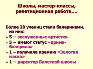 Школы, мастер-классы,
репетиционная работа….
Более 20 учениц стали балеринами,
из них:
 5 − заслуженные артистки
 5 − имеют статус «прима-
балерина»
 1 – получила премию «Золотая
маска»
 1 − директор Балетной школы
 