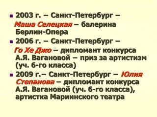  2003 г. − Санкт-Петербург −
Маша Селецкая − балерина
Берлин-Опера
 2006 г. − Санкт-Петербург −
Го Хе Джо − дипломант конкурса
А.Я. Вагановой − приз за артистизм
(уч. 6-го класса)
 2009 г.− Санкт-Петербург − Юлия
Степанова − дипломант конкурса
А.Я. Вагановой (уч. 6-го класса),
артистка Мариинского театра
 
