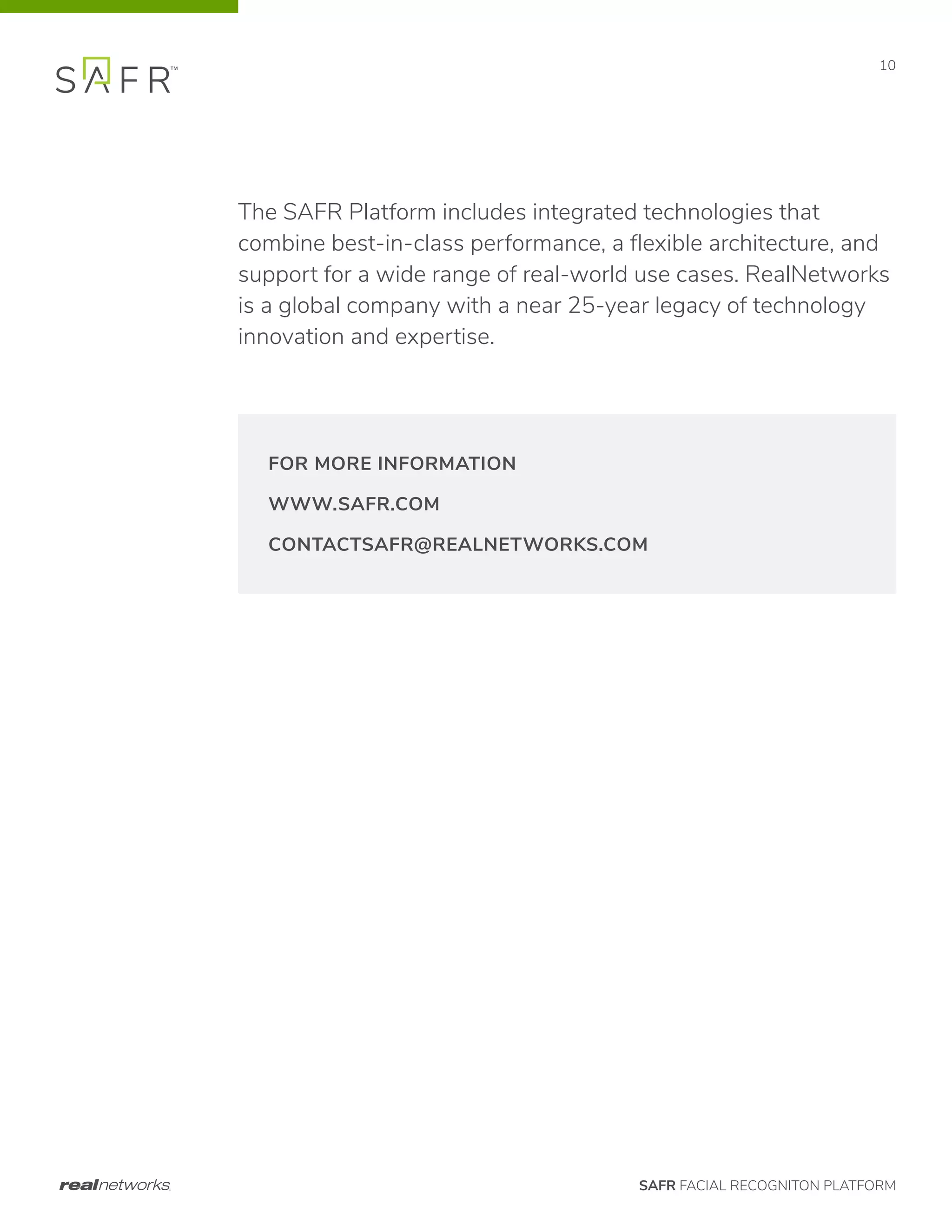 SAFR FACIAL RECOGNITON PLATFORM
10
The SAFR Platform includes integrated technologies that
combine best-in-class performance, a flexible architecture, and
support for a wide range of real-world use cases. RealNetworks
is a global company with a near 25-year legacy of technology
innovation and expertise.
FOR MORE INFORMATION
WWW.SAFR.COM
CONTACTSAFR@REALNETWORKS.COM
 
