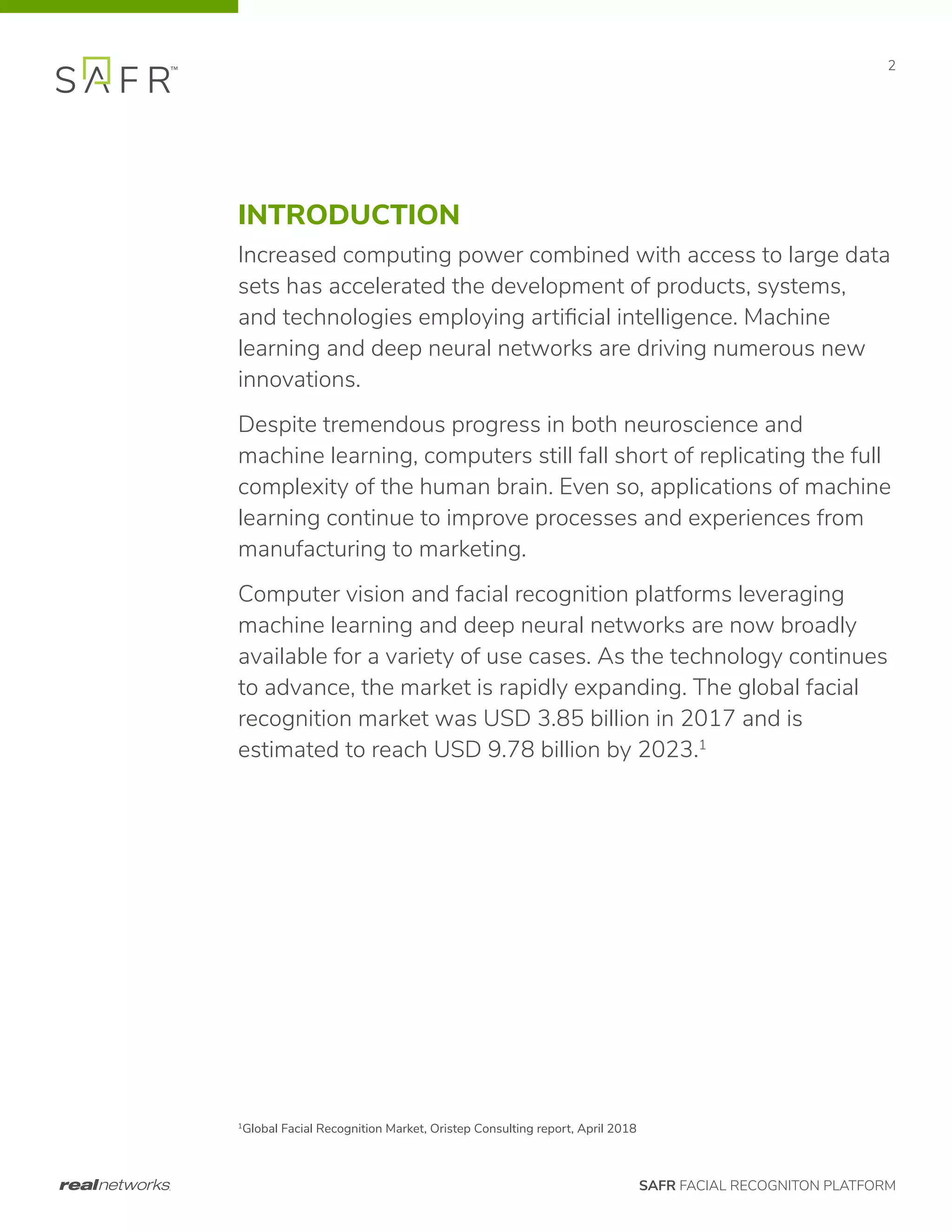 SAFR FACIAL RECOGNITON PLATFORM
2
INTRODUCTION
Increased computing power combined with access to large data
sets has accelerated the development of products, systems,
and technologies employing artificial intelligence. Machine
learning and deep neural networks are driving numerous new
innovations.
Despite tremendous progress in both neuroscience and
machine learning, computers still fall short of replicating the full
complexity of the human brain. Even so, applications of machine
learning continue to improve processes and experiences from
manufacturing to marketing.
Computer vision and facial recognition platforms leveraging
machine learning and deep neural networks are now broadly
available for a variety of use cases. As the technology continues
to advance, the market is rapidly expanding. The global facial
recognition market was USD 3.85 billion in 2017 and is
estimated to reach USD 9.78 billion by 2023.1
1
Global Facial Recognition Market, Oristep Consulting report, April 2018
 