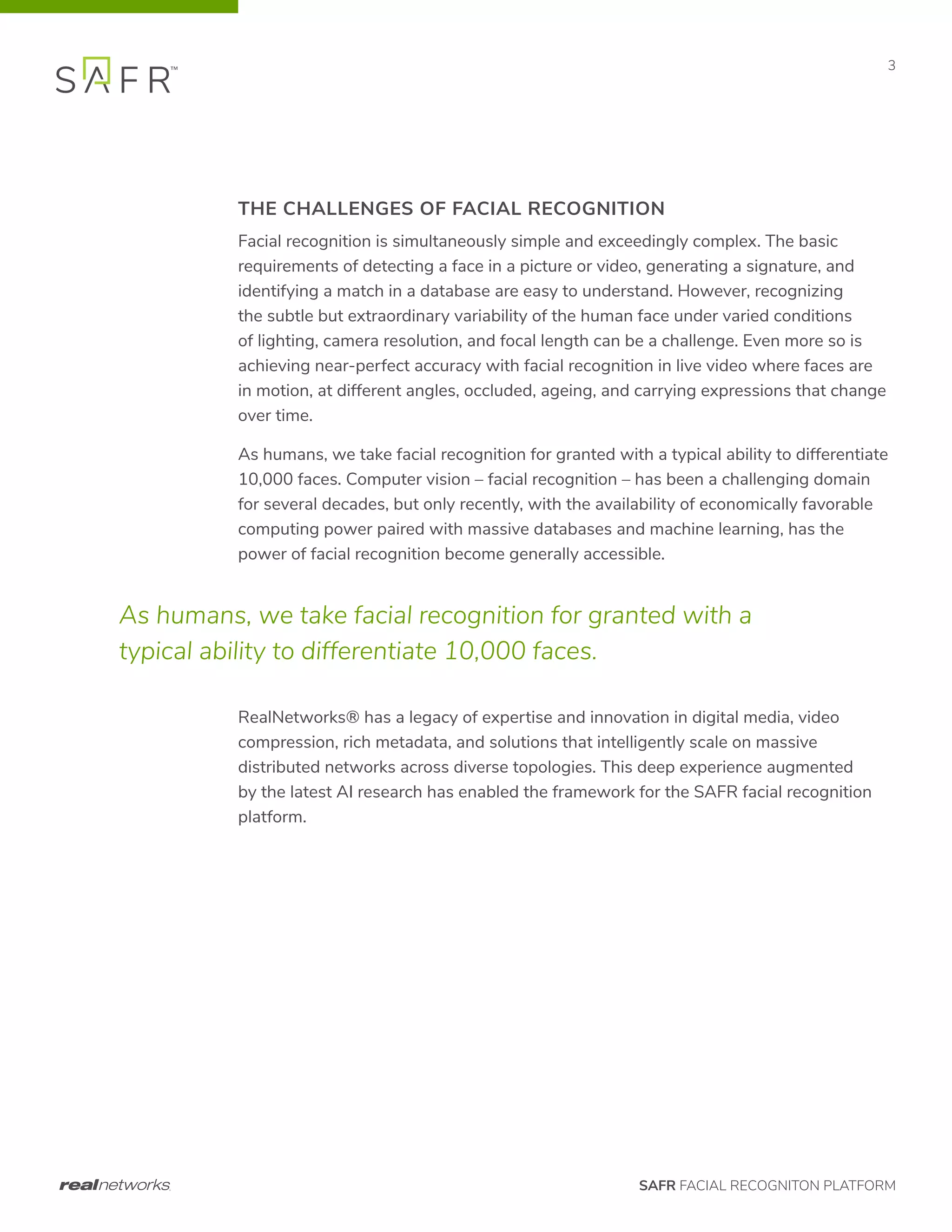 SAFR FACIAL RECOGNITON PLATFORM
3
THE CHALLENGES OF FACIAL RECOGNITION
Facial recognition is simultaneously simple and exceedingly complex. The basic
requirements of detecting a face in a picture or video, generating a signature, and
identifying a match in a database are easy to understand. However, recognizing
the subtle but extraordinary variability of the human face under varied conditions
of lighting, camera resolution, and focal length can be a challenge. Even more so is
achieving near-perfect accuracy with facial recognition in live video where faces are
in motion, at different angles, occluded, ageing, and carrying expressions that change
over time.
As humans, we take facial recognition for granted with a typical ability to differentiate
10,000 faces. Computer vision – facial recognition – has been a challenging domain
for several decades, but only recently, with the availability of economically favorable
computing power paired with massive databases and machine learning, has the
power of facial recognition become generally accessible.
RealNetworks® has a legacy of expertise and innovation in digital media, video
compression, rich metadata, and solutions that intelligently scale on massive
distributed networks across diverse topologies. This deep experience augmented
by the latest AI research has enabled the framework for the SAFR facial recognition
platform.
As humans, we take facial recognition for granted with a
typical ability to differentiate 10,000 faces.
 