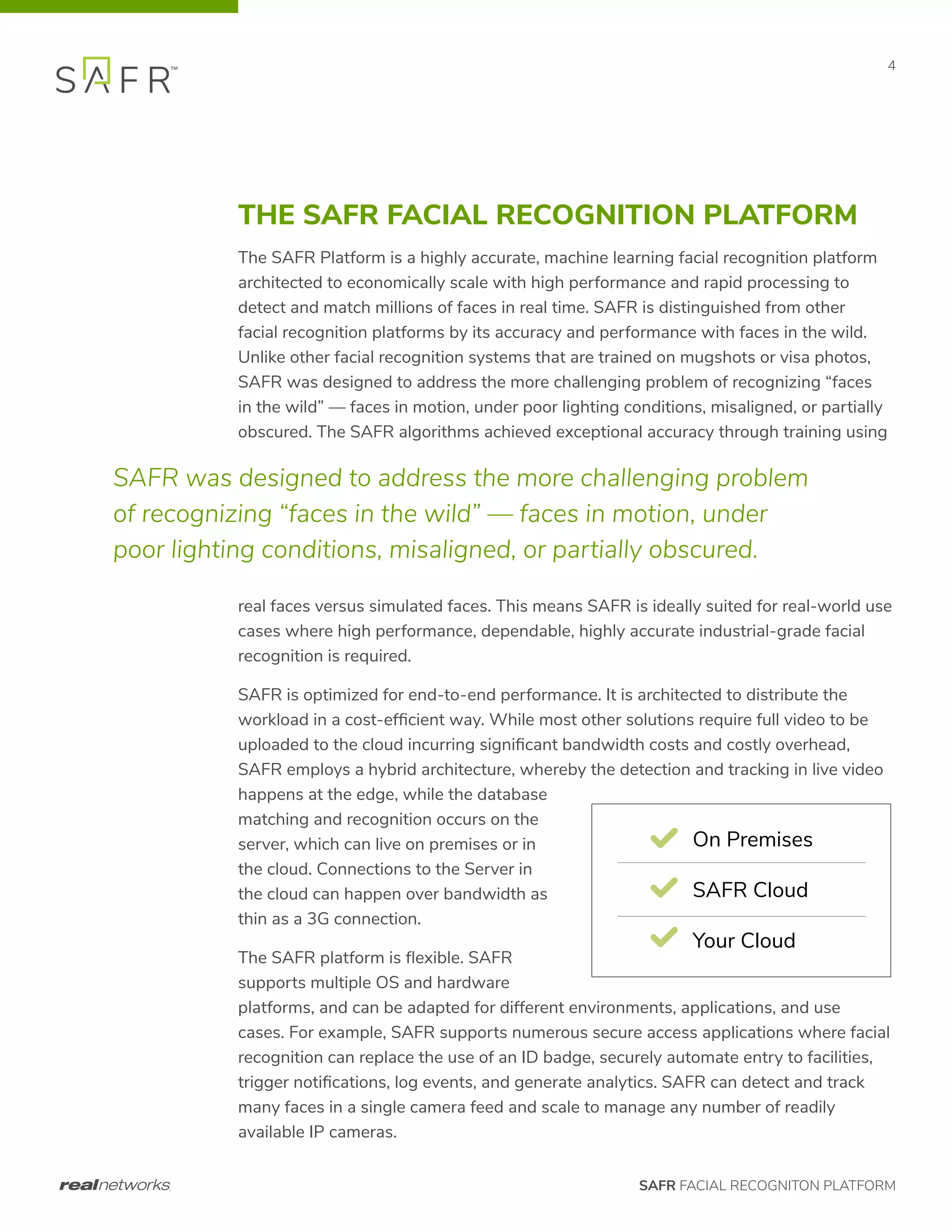 SAFR FACIAL RECOGNITON PLATFORM
4
THE SAFR FACIAL RECOGNITION PLATFORM
The SAFR Platform is a highly accurate, machine learning facial recognition platform
architected to economically scale with high performance and rapid processing to
detect and match millions of faces in real time. SAFR is distinguished from other
facial recognition platforms by its accuracy and performance with faces in the wild.
Unlike other facial recognition systems that are trained on mugshots or visa photos,
SAFR was designed to address the more challenging problem of recognizing “faces
in the wild” — faces in motion, under poor lighting conditions, misaligned, or partially
obscured. The SAFR algorithms achieved exceptional accuracy through training using
real faces versus simulated faces. This means SAFR is ideally suited for real-world use
cases where high performance, dependable, highly accurate industrial-grade facial
recognition is required.
SAFR is optimized for end-to-end performance. It is architected to distribute the
workload in a cost-efficient way. While most other solutions require full video to be
uploaded to the cloud incurring significant bandwidth costs and costly overhead,
SAFR employs a hybrid architecture, whereby the detection and tracking in live video
happens at the edge, while the database
matching and recognition occurs on the
server, which can live on premises or in
the cloud. Connections to the Server in
the cloud can happen over bandwidth as
thin as a 3G connection.
The SAFR platform is flexible. SAFR
supports multiple OS and hardware
platforms, and can be adapted for different environments, applications, and use
cases. For example, SAFR supports numerous secure access applications where facial
recognition can replace the use of an ID badge, securely automate entry to facilities,
trigger notifications, log events, and generate analytics. SAFR can detect and track
many faces in a single camera feed and scale to manage any number of readily
available IP cameras.
SAFR was designed to address the more challenging problem
of recognizing “faces in the wild” — faces in motion, under
poor lighting conditions, misaligned, or partially obscured.
On Premises
SAFR Cloud
Your Cloud
99.8%
LFW Faces
University of MA 2017
0.048
Wild Faces FN
National Institute of Standards
*The NIST Wild Faces FNMR (False Non Match Rate) score of 0.048 found that the SAFR algorithm correctly recognized a camera unaw
from an imperfect image in 95.2% of cases while perfectly differentiating a population of 10,000 people.
 