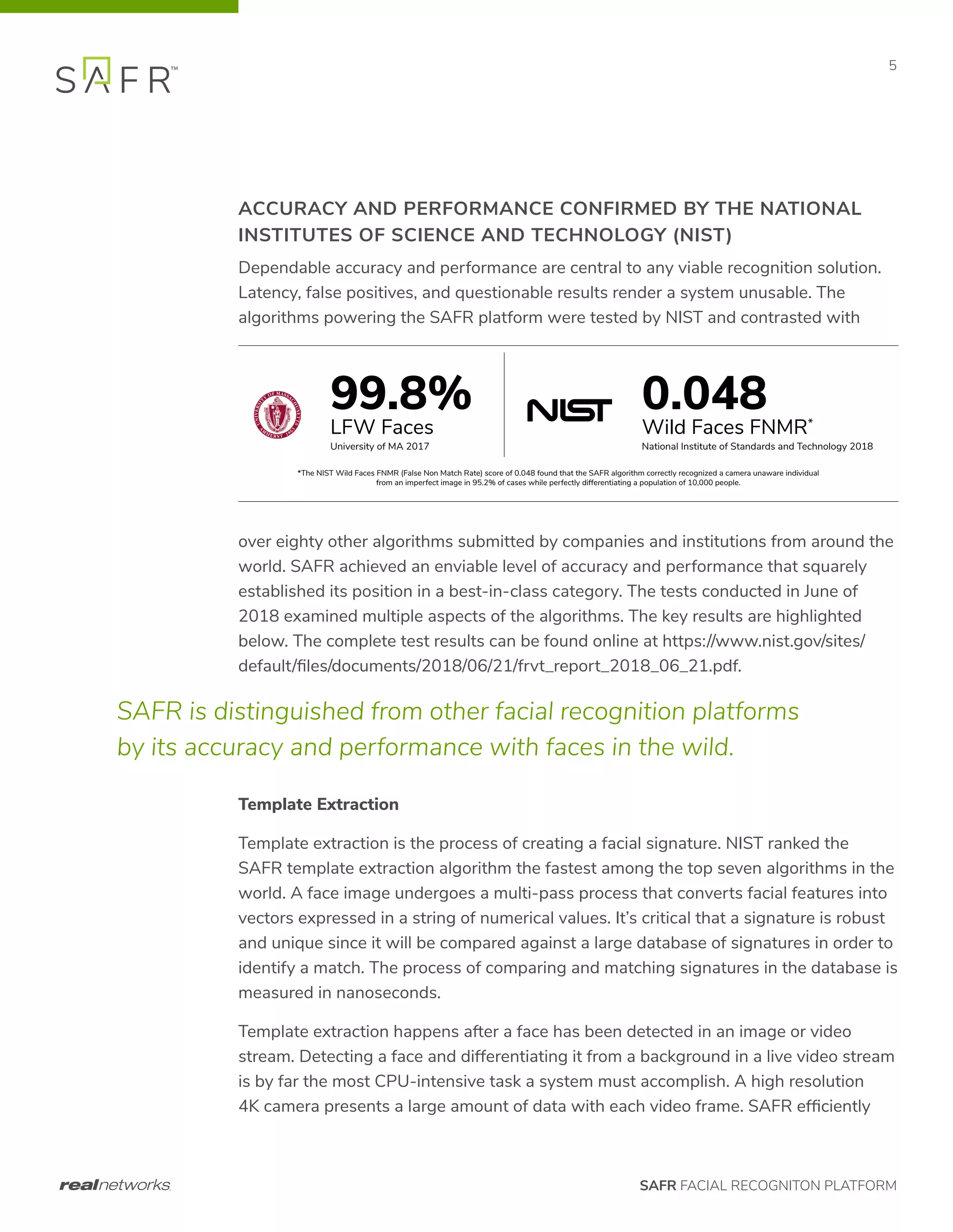SAFR FACIAL RECOGNITON PLATFORM
5
ACCURACY AND PERFORMANCE CONFIRMED BY THE NATIONAL
INSTITUTES OF SCIENCE AND TECHNOLOGY (NIST)
Dependable accuracy and performance are central to any viable recognition solution.
Latency, false positives, and questionable results render a system unusable. The
algorithms powering the SAFR platform were tested by NIST and contrasted with
over eighty other algorithms submitted by companies and institutions from around the
world. SAFR achieved an enviable level of accuracy and performance that squarely
established its position in a best-in-class category. The tests conducted in June of
2018 examined multiple aspects of the algorithms. The key results are highlighted
below. The complete test results can be found online at https://www.nist.gov/sites/
default/files/documents/2018/06/21/frvt_report_2018_06_21.pdf.
Template Extraction
Template extraction is the process of creating a facial signature. NIST ranked the
SAFR template extraction algorithm the fastest among the top seven algorithms in the
world. A face image undergoes a multi-pass process that converts facial features into
vectors expressed in a string of numerical values. It’s critical that a signature is robust
and unique since it will be compared against a large database of signatures in order to
identify a match. The process of comparing and matching signatures in the database is
measured in nanoseconds.
Template extraction happens after a face has been detected in an image or video
stream. Detecting a face and differentiating it from a background in a live video stream
is by far the most CPU-intensive task a system must accomplish. A high resolution
4K camera presents a large amount of data with each video frame. SAFR efficiently
On Premises
SAFR Cloud
Your Cloud
99.8%
LFW Faces
University of MA 2017
0.048
Wild Faces FNMR*
National Institute of Standards and Technology 2018
*The NIST Wild Faces FNMR (False Non Match Rate) score of 0.048 found that the SAFR algorithm correctly recognized a camera unaware individual
from an imperfect image in 95.2% of cases while perfectly differentiating a population of 10,000 people.
SAFR is distinguished from other facial recognition platforms
by its accuracy and performance with faces in the wild.
 