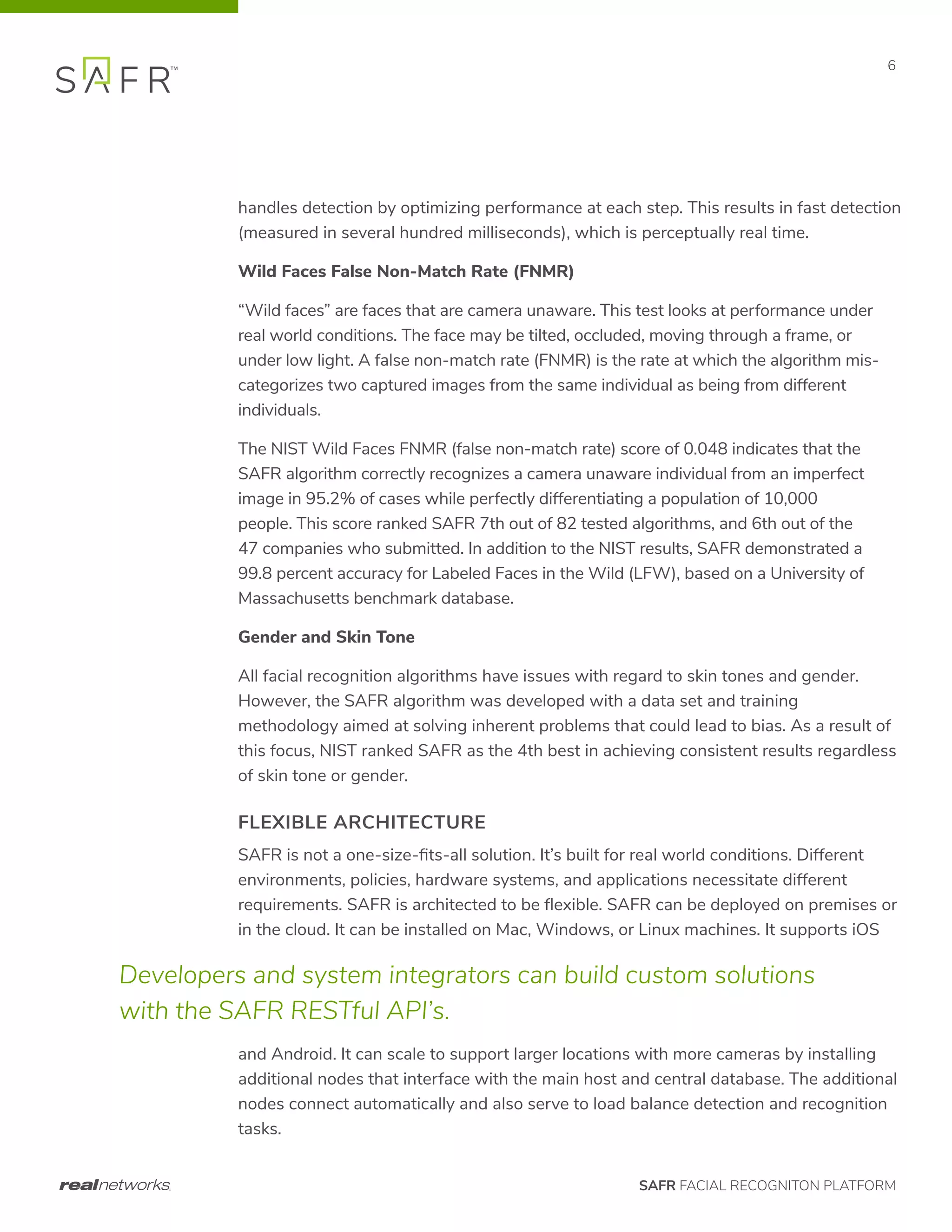 SAFR FACIAL RECOGNITON PLATFORM
6
handles detection by optimizing performance at each step. This results in fast detection
(measured in several hundred milliseconds), which is perceptually real time.
Wild Faces False Non-Match Rate (FNMR)
“Wild faces” are faces that are camera unaware. This test looks at performance under
real world conditions. The face may be tilted, occluded, moving through a frame, or
under low light. A false non-match rate (FNMR) is the rate at which the algorithm mis-
categorizes two captured images from the same individual as being from different
individuals.
The NIST Wild Faces FNMR (false non-match rate) score of 0.048 indicates that the
SAFR algorithm correctly recognizes a camera unaware individual from an imperfect
image in 95.2% of cases while perfectly differentiating a population of 10,000
people. This score ranked SAFR 7th out of 82 tested algorithms, and 6th out of the
47 companies who submitted. In addition to the NIST results, SAFR demonstrated a
99.8 percent accuracy for Labeled Faces in the Wild (LFW), based on a University of
Massachusetts benchmark database.
Gender and Skin Tone
All facial recognition algorithms have issues with regard to skin tones and gender.
However, the SAFR algorithm was developed with a data set and training
methodology aimed at solving inherent problems that could lead to bias. As a result of
this focus, NIST ranked SAFR as the 4th best in achieving consistent results regardless
of skin tone or gender.
FLEXIBLE ARCHITECTURE
SAFR is not a one-size-fits-all solution. It’s built for real world conditions. Different
environments, policies, hardware systems, and applications necessitate different
requirements. SAFR is architected to be flexible. SAFR can be deployed on premises or
in the cloud. It can be installed on Mac, Windows, or Linux machines. It supports iOS
and Android. It can scale to support larger locations with more cameras by installing
additional nodes that interface with the main host and central database. The additional
nodes connect automatically and also serve to load balance detection and recognition
tasks.
Developers and system integrators can build custom solutions
with the SAFR RESTful API’s.
 