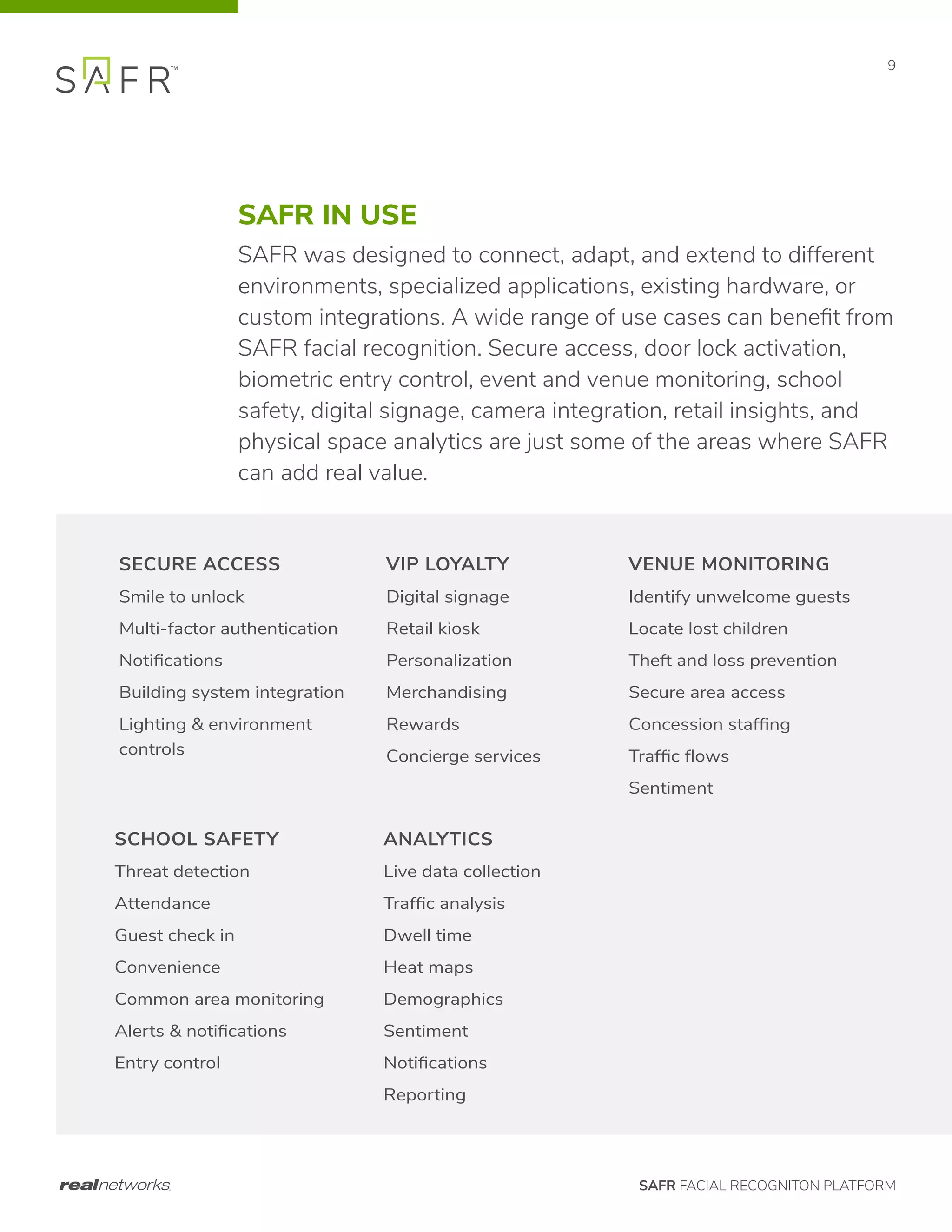 SAFR FACIAL RECOGNITON PLATFORM
9
SAFR IN USE
SAFR was designed to connect, adapt, and extend to different
environments, specialized applications, existing hardware, or
custom integrations. A wide range of use cases can benefit from
SAFR facial recognition. Secure access, door lock activation,
biometric entry control, event and venue monitoring, school
safety, digital signage, camera integration, retail insights, and
physical space analytics are just some of the areas where SAFR
can add real value.
SECURE ACCESS
Smile to unlock
Multi-factor authentication
Notifications
Building system integration
Lighting & environment
controls
SCHOOL SAFETY
Threat detection
Attendance
Guest check in
Convenience
Common area monitoring
Alerts & notifications
Entry control
VIP LOYALTY
Digital signage
Retail kiosk
Personalization
Merchandising
Rewards
Concierge services
ANALYTICS
Live data collection
Traffic analysis
Dwell time
Heat maps
Demographics
Sentiment
Notifications
Reporting
VENUE MONITORING
Identify unwelcome guests
Locate lost children
Theft and loss prevention
Secure area access
Concession staffing
Traffic flows
Sentiment
 