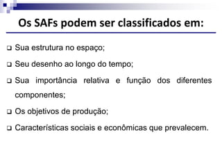 Os SAFs podem ser classificados em:
 Sua estrutura no espaço;
 Seu desenho ao longo do tempo;
 Sua importância relativa e função dos diferentes
componentes;
 Os objetivos de produção;
 Características sociais e econômicas que prevalecem.
 
