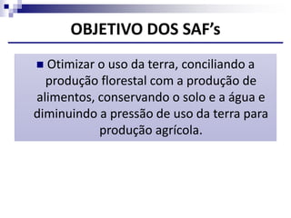 OBJETIVO DOS SAF’s
 Otimizar o uso da terra, conciliando a
produção florestal com a produção de
alimentos, conservando o solo e a água e
diminuindo a pressão de uso da terra para
produção agrícola.
 
