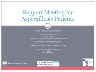 SECOND OUTREACH MEETING, LONDON LED BY GRAHAM ATHERTON SUPPORTED BY GEORGINA POWELL, MARIE KIRWAN & DEBBIE KENNEDY NAC CENTRE MANAGER CHRIS HARRIS TALKS GIVEN BY PHILIP LANGRIDGE & DAVID DENNING NATIONAL ASPERGILLOSIS CENTRE UHSM MANCHESTER Support Meeting for Aspergillosis Patients Fungal Research Trust 