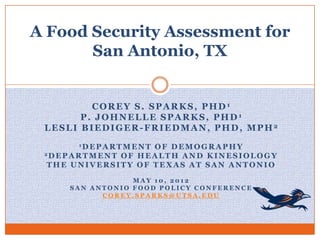 A Food Security Assessment for
       San Antonio, TX


         COREY S. SPARKS, PHD1
       P. JOHNELLE SPARKS, PHD1
 LESLI BIEDIGER-FRIEDMAN, PHD, MPH2
          1D E P A R T M E N TOF DEMOGRAPHY
 2D E P A R T M E N T O F H E A L T H A N D K I N E S I O L O G Y

  THE UNIVERSITY OF TEXAS AT SAN ANTONIO

                    MAY 10, 2012
        SAN ANTONIO FOOD POLICY CONFERENCE
              COREY.SPARKS@UTSA.EDU
 