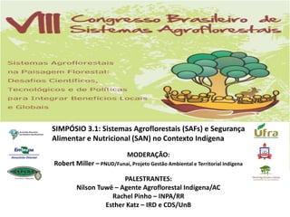 SIMPÓSIO 3.1: Sistemas Agroflorestais (SAFs) e Segurança
Alimentar e Nutricional (SAN) no Contexto Indígena

                             MODERAÇÃO:
Robert Miller – PNUD/Funai, Projeto Gestão Ambiental e Territorial Indígena

                       PALESTRANTES:
        Nilson Tuwë – Agente Agroflorestal Indígena/AC
                   Rachel Pinho – INPA/RR
                 Esther Katz – IRD e CDS/UnB
 