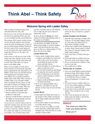 Think Abel – Think Safety
     Spring 2010

                                    Welcome Spring with Ladder Safety
Well we begin our Spring Season with            you have read here and use this informa-         4. Never set up a ladder in front of a door
what other then rain, rain, rain!               tion to make the job easier and most                unless the door is locked or a guard is
However it is a far cry from the brutal win-    importantly, Safer.                                 posted.
ter most of us experienced this year, and       So let us all not just Spring into action        LADDER CLIMBING AND STANDING
we can all gladly put that season behind us.    without first fully understanding safety in      1. Keep the steps and rungs of ladders free
The coming of the warmer weather invites        the proper use of ladders.                          of grease, oil, and other slippery materi-
us all to the great outdoors and with that                                                          als. Also clean such debris off your
                                                Use the proper size ladder for the job.
comes the tasks of cleaning up, or shall we                                                         shoes before climbing a ladder.
                                                When using straight or extension ladders,
say our annual spring cleaning. During the                                                       2. Always face a ladder when climbing up
                                                stand 3 feet down from the top, which
first few weeks of the warmer spring air                                                            or down. Keep 3 point contact (2 hands
                                                gives an effective working height of 2 feet
we are all teased with warm sunshine and                                                            and a foot or 2 feet and a hand) on the
                                                above the top of the ladder.
longer days that give us the urge to do                                                             ladder while climbing.
more outside.                                   LADDER INSPECTION                                3. Never carry heavy or bulky loads up a
In this issue we will focus on some of the      1. Always check a ladder before using it:           ladder.
safety issues that “Spring” up on us while          a. Inspect wood ladders for cracks and       4. Climb and stand on a ladder with your
working on projects both in the home and               splits in the wood. Never paint a            feet in the center of the steps or rungs.
at work. One of the topics we want to                  wood ladder the paint may hide            5. Do not overreach from a ladder, or lean
stress is safe ladder usage.                           cracks and other defects.                    too far to one side.
Many of us use ladders at work and at               b. Check all ladders to see that steps or    6. Never slide down a ladder.
home without ever knowing the important                rungs are tight and secure.               PROPER USE OF LADDERS
factors regarding the safe and proper use of        c. Be sure that all hardware and fittings
                                                       are properly and securely attached.       1. Never use metal ladders around exposed
ladders. In this issue you will find informa-                                                       electrical wiring. Metal ladders should
tion regarding how to properly inspect              d. Test movable parts to see that they
                                                       operate without binding or without           be marked with tags or stickers reading
your ladders, how to properly position a                                                            "CAUTION-Do Not Use Around
ladder, and overall safety while working on            too much free play.
                                                    e. Inspect metal and fiberglass ladders         Electrical Equipment" or similar word-
a ladder. Many of us will grab a ladder,                                                            ing.
stick it up against the tree, house, or wall           for bends and breaks.
                                                2. Never use a damaged ladder. Tag it            2. Do not try to move a ladder while you
and climb it without ever thinking of the                                                           are on it by rocking, jogging or pushing
hazards we may have created. These are             "Defective" and report it to the site
                                                   director so that it may be removed from          it away from a supporting wall.
some questions you should be asking:                                                             3. Do not leave tools or materials on top of
• Are the rungs of the ladder safe?                the job.
                                                                                                    ladders. They can fall on you or some-
• Does it extend 2-3 feet past your             LADDER SETUP                                        one else.
   roofline or work area?                       1. Place ladder feet firmly and evenly on        4. Allow only one person at a time on a
• And my overall favorite, is the foot of          the ground or floor. Make sure the lad-          ladder unless the ladder is specifically
   the ladder on secure ground; will one           der is sitting straight and secure before        designed for two people.
   side sink down in the grass?                    climbing it.
As you can see, extreme caution must be         2. Do not allow ladders to lean sideways.        RIDDLE:
used and common sense prevails in most             Level them before using.
of these cases. Hopefully the next time         3. Never set up or use a ladder in a high            The more you take the
you have a need for a ladder, whether it           wind, especially a lightweight metal or           more you leave behind.
be a small step ladder or a 24 foot exten-         fiberglass type. Wait until the air is calm
sion ladder, you will think about what             enough to ensure safety.                          What am I?
 