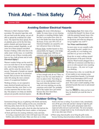 Think Abel – Think Safety
                                                                                                               PEO Services
     Summer 2008


                                   Avoiding Outdoor Electrical Hazards
Welcome to Abel’s Summer Safety                  Ladders: Be aware while placing a             The Outdoor Pool: How many of us
newsletter. We sincerely hope that, with         ladder. So many times we are cleaning         overlook this hazard? For those of you
all your hard work this spring, you are all      the gutters or installing Holiday lights      with this potential hazard, keep a few
able to spread the workload out a little         but don’t even realize how close we           things in mind. The pool motor runs
more. The topsoil has been spread, flow-         are to the feeder lines from the pole to      on electricity and what two things do
ers planted, grass cut for the first time,       the house. Every year 10%-12% of              not go together very well???
gutters cleaned, and some houses and             Electrical Fatalities are caused by con-      Yes! Water and Electricity!
decks power-washed. Hopefully, we all            tact with power lines to the home.
                                                                                               In most cases we are casually walk-
came out of these projects unscathed             Power Tools: Another hazard we face,          ing around the pool, sandals on or
because of taking a little extra time to be      and probably the biggest, is the hedge        off, possibly in a wet bathing suit,
safety smart. In this issue, we would like       trimmer plugged into 1000 feet of             and then we go turn on the filter.
to touch on one of those everyday prob-          extension cord. Gosh we never seem
                                                                                               Keep this in mind, walking around
lems we face, both at home and at work:
                                                                                               the perimeter of the pool with the
Electrical Safety!!
                                                                                               Electric Weed-wacker plugged into a
Warmer weather brings out the need for                                                         1000 feet of extension cord that has a
us to use tools that we do not frequently                                                      cut in it with exposed wires touching
use, such as hedge trimmers, electric                                                          the wet grass.... Ah, now we’ve got
drills, and for some the electric lawn                                                         you thinking.
mower. Thousands of people are injured                                                      The bottom line is this: we would like all
or killed each year due to an electrical                                                    of our readers to use common sense
                                                 to have enough cord, do we? Then, we
hazard. Did you know that electricity                                                       when around these hazards. Use Ground
                                                 drape it over the very same bushes or
ranks 6th among the most common                                                             Fault Circuit Interrupters (GFCI) on all
                                                 trees we plan to trim. Next thing we
causes of occupational fatalities?                                                          outdoor outlets around the house and
                                                 know we are standing there looking
Working at home, we are exposed to               bug eyed when the trimmer won’t            pool. This is just a small sampling of the
many electrical hazards and may not              work, not even realizing we cut the        potential hazards that exist in and around
even know that they exist. Here is a list        extension cord in half. Yes, probably      your home.
of some exposures that we face every-            half of the readers have just smiled       Don’t be shocked by what you have read
day. Our purpose is to help you identify         because they have been there.              here, be thankful you took the time to
and prevent possible electrical injuries.        Be Alert, Be Smart!                        read it!

                                                 Outdoor Grilling Tips
Summertime brings the joy of gathering with friends and family         bends in the hose or tubing. If you detect a leak, immediately
for outdoor picnics. When cooking out this year, remember the          turn off the gas at the tank and don’t attempt to light the grill
following safety checks for the star of the day: The Grill!            until the leak is fixed. Newer grills and propane tanks have
   When cooking with gas grills, check the tubes that lead into the    improved safety devices to prevent leaks. The newer propane
   burner for any blockage from insects, spiders, or food grease.      tanks have a triangle knob on top. Avoid using the tanks with a
   Check grill hoses for cracking, brittleness, holes and leaks.       star or any other type of knob.
   (Covering a suspected crack or hole with liquid soap will create    When using charcoal grills, never bring the grills inside,
   bubbles and confirm the leak). Make sure there are no sharp         because burning charcoal produces deadly carbon monoxide.
 