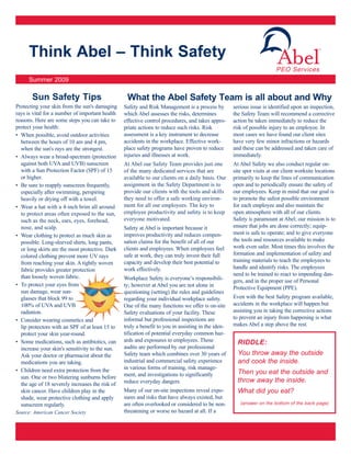 Think Abel – Think Safety
                                                                                                                        PEO Services
     Summer 2009

       Sun Safety Tips                            What the Abel Safety Team is all about and Why
Protecting your skin from the sun's damaging     Safety and Risk Management is a process by         serious issue is identified upon an inspection,
rays is vital for a number of important health   which Abel assesses the risks, determines          the Safety Team will recommend a corrective
reasons. Here are some steps you can take to     effective control procedures, and takes appro-     action be taken immediately to reduce the
protect your health:                             priate actions to reduce such risks. Risk          risk of possible injury to an employee. In
• When possible, avoid outdoor activities        assessment is a key instrument to decrease         most cases we have found our client sites
  between the hours of 10 am and 4 pm,           accidents in the workplace. Effective work-        have very few minor infractions or hazards
  when the sun's rays are the strongest.         place safety programs have proven to reduce        and these can be addressed and taken care of
• Always wear a broad-spectrum (protection       injuries and illnesses at work.                    immediately.
  against both UVA and UVB) sunscreen            At Abel our Safety Team provides just one          At Abel Safety we also conduct regular on-
  with a Sun Protection Factor (SPF) of 15       of the many dedicated services that are            site spot visits at our client worksite locations
  or higher.                                     available to our clients on a daily basis. Our     primarily to keep the lines of communication
• Be sure to reapply sunscreen frequently,       assignment in the Safety Department is to          open and to periodically ensure the safety of
  especially after swimming, perspiring          provide our clients with the tools and skills      our employees. Keep in mind that our goal is
  heavily or drying off with a towel.            they need to offer a safe working environ-         to promote the safest possible environment
• Wear a hat with a 4-inch brim all around       ment for all our employees. The key to             for each employee and also maintain the
  to protect areas often exposed to the sun,     employee productivity and safety is to keep        open atmosphere with all of our clients.
  such as the neck, ears, eyes, forehead,        everyone motivated.                                Safety is paramount at Abel; our mission is to
  nose, and scalp.                               Safety at Abel is important because it             ensure that jobs are done correctly; equip-
• Wear clothing to protect as much skin as       improves productivity and reduces compen-          ment is safe to operate; and to give everyone
  possible. Long-sleeved shirts, long pants,     sation claims for the benefit of all of our        the tools and resources available to make
  or long skirts are the most protective. Dark   clients and employees. When employees feel         work even safer. Most times this involves the
  colored clothing prevent more UV rays          safe at work, they can truly invest their full     formation and implementation of safety and
  from reaching your skin. A tightly woven       capacity and develop their best potential to       training materials to teach the employees to
  fabric provides greater protection             work effectively.                                  handle and identify risks. The employees
  than loosely woven fabric.                                                                        need to be trained to react to impending dan-
                                                 Workplace Safety is everyone’s responsibili-       gers, and in the proper use of Personal
• To protect your eyes from                      ty; however at Abel you are not alone in           Protective Equipment (PPE).
  sun damage, wear sun-                          questioning (setting) the rules and guidelines
  glasses that block 99 to                       regarding your individual workplace safety.        Even with the best Safety program available,
  100% of UVA and UVB                            One of the many functions we offer is on-site      accidents in the workplace will happen but
  radiation.                                     Safety evaluations of your facility. These         assisting you in taking the corrective actions
• Consider wearing cosmetics and                 informal but professional inspections are          to prevent an injury from happening is what
  lip protectors with an SPF of at least 15 to   truly a benefit to you in assisting in the iden-   makes Abel a step above the rest.
  protect your skin year-round.                  tification of potential everyday common haz-
• Some medications, such as antibiotics, can     ards and exposures to employees. These               RIDDLE:
  increase your skin's sensitivity to the sun.   audits are performed by our professional
  Ask your doctor or pharmacist about the        Safety team which combines over 30 years of          You throw away the outside
  medications you are taking.                    industrial and commercial safety experience          and cook the inside.
• Children need extra protection from the        in various forms of training, risk manage-
                                                 ment, and investigations to significantly            Then you eat the outside and
  sun. One or two blistering sunburns before
                                                 reduce everyday dangers.                             throw away the inside.
  the age of 18 severely increases the risk of
  skin cancer. Have children play in the         Many of our on-site inspections reveal expo-         What did you eat?
  shade, wear protective clothing and apply      sures and risks that have always existed, but
  sunscreen regularly.                           are often overlooked or considered to be non-         (answer on the bottom of the back page)

Source: American Cancer Society                  threatening or worse no hazard at all. If a
 