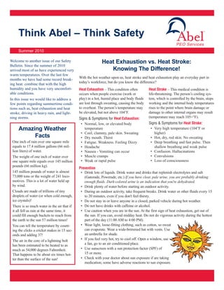Think Abel – Think Safety
     Summer 2010

Welcome to another issue of our Safety                      Heat Exhaustion vs. Heat Stroke:
Bulletin. Since the summer of 2010
arrived most of us have experienced very                       Knowing The Difference!
warm temperatures. Over the last few
                                             With the hot weather upon us, heat stroke and heat exhaustion play an everyday part in
months we have had some record break-
                                             today’s workforce, but do you know the difference?
ing heat: combine that with the high
humidity and you have very uncomfort-        Heat Exhaustion – This condition often        Heat Stroke – This medical condition is
able conditions.                             occurs when people exercise (work or          life-threatening. The person’s cooling sys-
In this issue we would like to address a     play) in a hot, humid place and body fluids   tem, which is controlled by the brain, stops
few points regarding summertime condi-       are lost through sweating, causing the body   working and the internal body temperatures
tions such as, heat exhaustion and heat      to overheat. The person’s temperature may     rises to the point where brain damage or
stroke, driving in heavy rain, and light-    be elevated, but not above 104°F.             damage to other internal organs may result
ning storms.                                 Signs & Symptoms for Heat Exhaustion:         (temperature may reach 105+°F).
                                              • Normal, low, or elevated body              Signs & Symptoms for Heat Stroke:
     Amazing Weather                            temperature                                 • Very high temperature (104°F or
                                              • Cool, clammy, pale skin. Sweating             higher)
          Facts                               • Dry mouth. Thirst                           • Hot, dry, red skin. No sweating
 One inch of rain over one square mile        • Fatigue. Weakness. Feeling Dizzy            • Deep breathing and fast pulse. Then
 equals to 17.4 million gallons (66 mil-      • Headache                                      shallow breathing and weak pulse
 lion liters) of water.                       • Nausea - Vomiting can occur                 • Confusion. Hallucinations
 The weight of one inch of water over         • Muscle cramps                               • Convulsions
 one square mile equals over 145 million      • Weak or rapid pulse                         • Loss of consciousness
 pounds (66 million kg).
                                             Prevention
 145 million pounds of water is almost        • Drink lots of liquids. Drink water and drinks that replenish electrolytes and salt
 73,000 tons or the weight of 241 loco-         (Gatorade, Powerade, etc.) If you have clear, pale urine, you are probably drinking
 motives. This is a lot of water held up        enough fluids. Dark-colored urine is an indication that you're dehydrated.
 by wind.                                     • Drink plenty of water before starting an outdoor activity.
 Clouds are made of trillions of tiny         • During an outdoor activity, take frequent breaks. Drink water or other fluids every 15
 droplets of water (or when cold enough,        to 20 minutes, even if you don't feel thirsty.
 ice crystals)!                               • Do not stay in or leave anyone in a closed, parked vehicle during hot weather.
 There is so much water in the air that if    • Do not have drinks with caffeine or alcohol.
 it all fell as rain at the same time, it     • Use caution when you are in the sun. At the first sign of heat exhaustion, get out of
 could fill enough buckets to reach from        the sun. If you can, avoid midday heat. Do not do vigorous activity during the hottest
 the earth to the sun 57 million times!         part of the day (11:00 AM to 4:00 PM).
 You can tell the temperature by count-       • Wear light, loose-fitting clothing, such as cotton, so sweat
 ing the clicks a cricket makes in 15 sec-      can evaporate. Wear a wide-brimmed hat with vents. Use
 onds and adding 37!                            an umbrella for shade.
 The air in the core of a lightning bolt      • If you feel very hot, try to cool off. Open a window, use
 has been estimated to be heated to as          a fan, go to an air conditioned place.
 much as 54,000 degrees Fahrenheit.           • Use sunscreen with a sun protection factor (SPF) of
 That happens to be about six times hot-        15 or more.
 ter than the surface of the sun!             • Check with your doctor about sun exposure if are taking
                                                medication; some have adverse reactions to sun exposure.
 