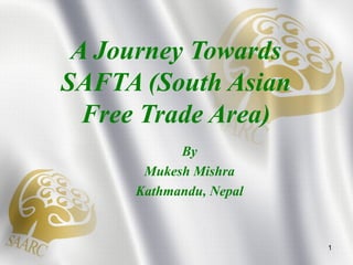 A Journey Towards
SAFTA (South Asian
Free Trade Area)
By
Mukesh Mishra
Kathmandu, Nepal
1
 