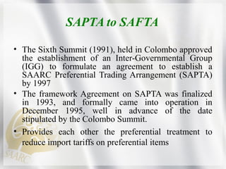SAPTA to SAFTA
• The Sixth Summit (1991), held in Colombo approved
the establishment of an Inter-Governmental Group
(IGG) ...