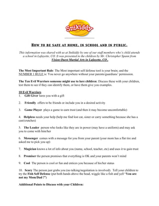 How to be safe at home, in school and in public.

This information was shared with us at Snikiddy by one of our staff members who’s child attends
   a school in Lafayette, CO. It was presented to the children by Mr. Christopher Spann from
                          Vision Quest Martial Arts in Lafayette, CO .


The Most Important Rule: The Most important self defense tool is your brain; and the
NUMBER 1 RULE is: You never go anywhere without your parents/guardians’ permission.

The Ten Evil Warriors someone might use to lure children: Discuss these with your children,
test them to see if they can identify them, or have them give you examples.

10 Evil Warriors
1. Gift Giver lures you with a gift
 
2.   Friendly offers to be friends or include you in a desired activity
 
3.   Game Player plays a game to earn trust (and then it may become uncomfortable)
 
4. Helpless needs your help (help me find lost cat, sister or carry something because she has a
cast/crutches)
 
5. The Leader person who looks like they are in power (may have a uniform) and may ask
you to come with him/her
 
6. Messenger comes with a message for you from your parent (your mom has a flat tire and
asked me to pick you up)
 
7. Magician knows a lot of info about you (name, school, teacher, etc) and uses it to gain trust
 
8. Promiser the person promises that everything is OK and your parents won’t mind
 
9. Cool The person is cool or fun and entices you because of his/her status
 
10. Scary The person just grabs you (no talking/negotiation is involved). Tell your children to
try the Fish Self Defense (put both hands above the head, wiggle like a fish and yell “You are
not my Mom/Dad !”)
 
Additional Points to Discuss with your Children:
 