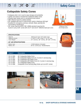 Safety Cones

Collapsible Safety Cones
• Collapses when not in use for easy storage and portability
• Lighter and easier to handle than traditional safety cones
• Durable base resists wind or accidental knock downs
• 360o reflective band for added visibility
• 28” available with built in multi-function (solid or flashing) LED light
• Excellent for emergency services, schools, fleets, parking lots
  and building maintenance
• 28” cones meet the NFPA 1901 (2009) standard requiring fire                                                        Collapsing cones
  trucks to carry 5-28” cones with one 4” and one 6” reflective band per cone.                                      save storage space




    SPECIFICATIONS
    Material.........................................................Waterproof nylon with plastic base
    Reflective bands .........................................4” and 6” on 28” cones, 4” on 18” cone
    Cone Weight ...............................................18”- 2.25 Ibs., 28”- 3.6 Ibs., 28” LED - 3.75 Ibs.

    28” LED SPECIFICATIONS
    Battery type ..................................................2-AAA batteries (included)
    Battery Life ..................................................30 hrs. continuous, 100,000 flashes




    Code #               Description

    751-3-1000            28” Collapsible Safety Cone
    751-3-1001            28” Collapsible Safety Cone kit, 5 cones in carrying bag
    751-3-1002            28” Collapsible LED Safety Cone
    751-3-1003            28” Collapsible LED Safety Cone kit, 5 cones in carrying bag
    751-3-1004            18” Collapsible Safety Cone
    751-3-1006            Collapsible Cone Carrying Bag (holds up to six 28” cones)




                                                                                                                                         M


                                                                             M.9j          SHOP SUPPLIES  STORAGE HARDWARE
 
