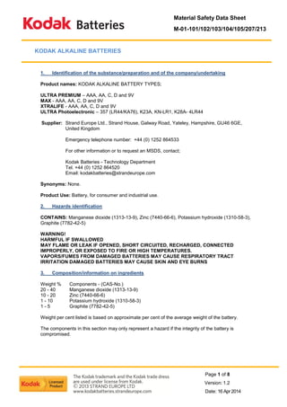 Material Safety Data Sheet 
M-01-101/102/103/104/105/207/213 
Page 1 of 8 
Version: 1.2 
Date: 16 Apr 2014 
KODAK ALKALINE BATTERIES 
1. Identification of the substance/preparation and of the company/undertaking 
Product names: KODAK ALKALINE BATTERY TYPES; 
ULTRA PREMIUM – AAA, AA, C, D and 9V 
MAX - AAA, AA, C, D and 9V 
XTRALIFE - AAA, AA, C, D and 9V 
ULTRA Photoelectronic – 357 (LR44/KA76), K23A, KN-LR1, K28A- 4LR44 
Supplier: Strand Europe Ltd., Strand House, Galway Road, Yateley, Hampshire, GU46 6GE, United Kingdom 
Emergency telephone number: +44 (0) 1252 864533 
For other information or to request an MSDS, contact; 
Kodak Batteries - Technology Department 
Tel. +44 (0) 1252 864520 
Email: kodakbatteries@strandeurope.com 
Synonyms: None. 
Product Use: Battery, for consumer and industrial use. 
2. Hazards identification 
CONTAINS: Manganese dioxide (1313-13-9), Zinc (7440-66-6), Potassium hydroxide (1310-58-3), 
Graphite (7782-42-5) 
WARNING! 
HARMFUL IF SWALLOWED 
MAY FLAME OR LEAK IF OPENED, SHORT CIRCUITED, RECHARGED, CONNECTED IMPROPERLY, OR EXPOSED TO FIRE OR HIGH TEMPERATURES. 
VAPORS/FUMES FROM DAMAGED BATTERIES MAY CAUSE RESPIRATORY TRACT IRRITATION DAMAGED BATTERIES MAY CAUSE SKIN AND EYE BURNS 
3. Composition/information on ingredients 
Weight % Components - (CAS-No.) 
20 - 40 Manganese dioxide (1313-13-9) 
10 - 20 Zinc (7440-66-6) 
1 - 10 Potassium hydroxide (1310-58-3) 
1 - 5 Graphite (7782-42-5) 
Weight per cent listed is based on approximate per cent of the average weight of the battery. 
The components in this section may only represent a hazard if the integrity of the battery is compromised. 
 