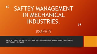 “
”
SAFTEY MANAGEMENT
IN MECHANICAL
INDUSTRIES.
#SAFETY
EVERY ACCIDENT IS A NOTICE THAT SOMETHIG IS WRONG WITH MAN,METHODS,OR MATERIAL-
INVESTIGATE – THEN ACT.
 