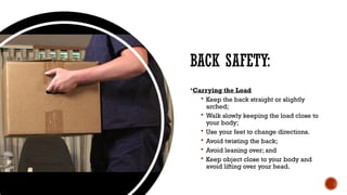 BACK SAFETY:
Carrying the Load
 Keep the back straight or slightly
arched;
 Walk slowly keeping the load close to
your body;
 Use your feet to change directions.
 Avoid twisting the back;
 Avoid leaning over; and
 Keep object close to your body and
avoid lifting over your head.
 