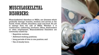 MUSCULOSKELETAL
DISORDERS:
Musculoskeletal disorders or MSDs, are illnesses which
gradually damage muscles, tendons and nerves in the
hands, wrists, elbows, shoulders, neck and back. No job
is exempt from the risk of MSDs. Whether it is
construction, cashiering, mechanic, lifters, keyboarders
or other employment, Musculoskeletal Disorders are
commonly caused by:
• Repetitive motions;
• Awkward working positions;
• Long periods of time in one position; and
• Use of steady force.
 