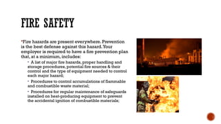 FIRE SAFETY
Fire hazards are present everywhere. Prevention
is the best defense against this hazard.Your
employer is required to have a fire prevention plan
that, at a minimum, includes:
• A list of major fire hazards, proper handling and
storage procedures, potential fire sources & their
control and the type of equipment needed to control
each major hazard;
• Procedures to control accumulations of flammable
and combustible waste material;
• Procedures for regular maintenance of safeguards
installed on heat-producing equipment to prevent
the accidental ignition of combustible materials;
 