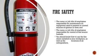 FIRE SAFETY
• The name or job title of employees
responsible for maintenance on
equipment used to prevent or control
sources of ignition or fires; and
• The name or job title of employees
responsible for control of fuel source
hazards.
• You should know how to use the fire
alarm installed in your workplace, as
well as the locations of all
extinguishers.
 