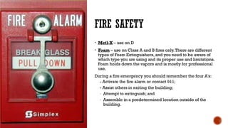 FIRE SAFETY
• Metl-X – use on D
• Foam – use on Class A and B fires only.There are different
types of Foam Extinguishers, and you need to be aware of
which type you are using and its proper use and limitations.
Foam holds down the vapors and is mostly for professional
use.
During a fire emergency you should remember the four A's:
- Activate the fire alarm or contact 911;
- Assist others in exiting the building;
- Attempt to extinguish; and
- Assemble in a predetermined location outside of the
building.
 