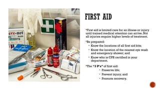FIRST AID
First aid is limited care for an illness or injury
until trained medical attention can arrive. Not
all injuries require higher levels of treatment.
Be prepared:
• Know the locations of all first aid kits;
• Know the location of the nearest eye wash
and emergency shower; and
• Know who is CPR certified in your
department.
The “3 P's” of first aid:
• Preserve life;
• Prevent injury; and
• Promote recovery.
 