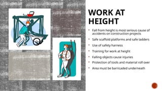 WORK AT
HEIGHT
 Fall from height is most serious cause of
accidents on construction projects
 Safe scaffold platforms and safe ladders
 Use of safety harness
 Training for work at height
 Falling objects cause injuries
 Protection of tools and material roll over
 Area must be barricaded underneath
 