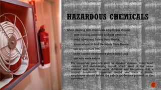 HAZARDOUS CHEMICALS
 When dealing with chemicals employees should:
 take training seriously and pay attention;
 read labels and Safety Data Sheets;
 know where to find the Safety Data Sheets;
 use appropriate PPE;
 know correct emergency procedures; and
 use safe work habits.
For consumer products such as window cleaner, toilet bowl
cleaner and dishwashing liquid, when used in the same
manner and with the same duration and frequency that a
normal household consumer would use them at home,
employees should follow the safety guidelines printed on the
container.
 
