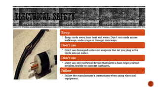 ELECTRICAL SAFETY
Keep
• Keep cords away from heat and water. Don’t run cords across
walkways, under rugs or through doorways.
Don’t use
• Don’t use damaged outlets or adapters that let you plug extra
cords into an outlet.
Don’t use
• Don’t use any electrical device that blows a fuse, trips a circuit
breaker, shocks or appears damaged.
Follow
• Follow the manufacturer’s instructions when using electrical
equipment.
 