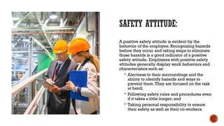 SAFETY ATTITUDE:
A positive safety attitude is evident by the
behavior of the employee. Recognizing hazards
before they occur and taking steps to eliminate
those hazards is a good indicator of a positive
safety attitude. Employees with positive safety
attitudes generally display work behaviors and
characteristics such as:
 Alertness to their surroundings and the
ability to identify hazards and ways to
prevent them.They are focused on the task
at hand;
 Following safety rules and procedures even
if it takes a little longer; and
 Taking personal responsibility to ensure
their safety as well as their co-workers.
 