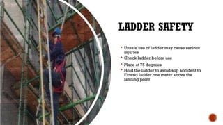 LADDER SAFETY
 Unsafe use of ladder may cause serious
injuries
 Check ladder before use
 Place at 75 degrees
 Hold the ladder to avoid slip accident to
Extend ladder one meter above the
landing point
 