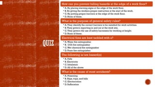 QUIZ
How can you prevent falling hazards at the edge of a work floor?
• A. By placing warning signs at the edge of the work floor.
• B. By giving the workers proper instruction at the start of the work.
• C. By putting proper barriers at the edge of the work floor.
• D. None of these.
What is the purpose of general safety rules?
• A.They identify the correct barriers to be installed for work activities.
• B.They govern reporting in and out at the work site.
• C.They govern the use of safety harnesses for working at height.
• D. None of these.
Electrical fires are best tackled with a?
• A.Water fire extinguisher
• B. CO2 fire extinguisher
• C.Wet chemical fire extinguisher
• D. Foam fire extinguisher
The following is/are hazard(s)
• A. Falls
• B. Electricity
• C. Inhalation
• D. All of the above
What is the cause of most accidents?
• A. Poisoning
• B. Slips, trips, and falls
• C. Electrocution
• D. Suffocation
 