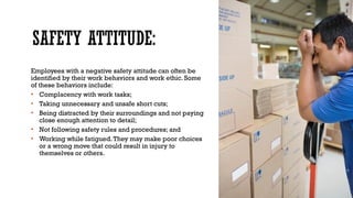 SAFETY ATTITUDE:
Employees with a negative safety attitude can often be
identified by their work behaviors and work ethic. Some
of these behaviors include:
• Complacency with work tasks;
• Taking unnecessary and unsafe short cuts;
• Being distracted by their surroundings and not paying
close enough attention to detail;
• Not following safety rules and procedures; and
• Working while fatigued.They may make poor choices
or a wrong move that could result in injury to
themselves or others.
 