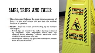SLIPS,TRIPS AND FALLS:
 Slips, trips and falls are the most common source of
injury in the workplace but are also the easiest
hazards to prevent.
 SLIPS - Slips are caused predominately by wet surfaces
due to spills.
• Not all slips are caused by the surface but may be caused
by employee’s shoes. Employees should wear slip
resistant shoes whenever possible, especially when
working in areas prone to be wet.
• Marking and cleaning up spills immediately will prevent
some workplace injuries.
 