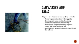 SLIPS,TRIPS AND
FALLS:
Ways to prevent common causes of trips include:
• Removing obstacles from walking path;
• Keeping work areas well lit. Replacing
burned out light bulbs immediately;
• Rerouting or properly covering exposed
cables that cross pathways; and
• Straightening, repairing or removing flooring
that is loose.
 