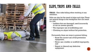 SLIPS,TRIPS AND FALLS:
FALLS - One risks falling when working at any
elevation.
Falls can also be the result of slips and trips.There
are several things in the workplace that can result
in a fall:
• Ladders that are damaged, used incorrectly
or are on uneven ground;
• The improper use of scaffolding; and
• Climbing an object without fall protection.
Fortunately, there are ways to prevent falling.
• Know the correct use of fall prevention
equipment;
• Never use a ladder or scaffold improperly;
and
• Repair or discard any defective
equipment.
 