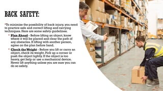 BACK SAFETY:
To minimize the possibility of back injury, you need
to practice safe and correct lifting and carrying
techniques. Here are some safety guidelines.
 Plan Ahead - Before lifting an object, know
where it will be placed and clear the path of
any obstacles. If lifting with another person,
agree on the plan before hand.
 Check theWeight - Before you lift or carry an
object, check its weight. Pick up a corner or
push the object lightly. If the object is too
heavy, get help or use a mechanical device.
Never lift anything unless you are sure you can
do so safely.
 